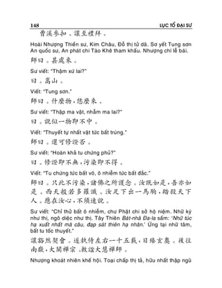 148

LUÏC TOÅ ÑAÏI SÖ

曹溪參扣。讓至禮拜。
Hoaøi Nhöôïng Thieàn sö, Kim Chaâu, Ñoã thò töû daõ . Sô yeát Tung sôn
An quoác sö, An phaùt chi Taøo Kheâ tham khaáu. Nhöôïng chí leã baù i.

師曰。甚處來。
Sö vieát: “Thaäm xöù lai?”

曰。嵩山。
Vieát: “Tung sôn.”

師曰。什麼物，
恁麼來。
Sö vieát: “Thaäp ma vaä t, nhaãm ma lai?”

曰。說似一物即不中。
Vieát: “Thuyeát töï nhaát vaät töùc baát truùng.”

師曰。還可修證否。
Sö vieát: “Hoaøn khaû tu chöùng phuû?”

曰。修證即不無，
污染即不得。
Vieát: “Tu chöùng töù c baát voâ, oâ nhieãm töùc baát ñaéc.”

師曰。只此不污染，
諸佛之所護念。汝既如是，
吾亦如
是。西天般若多羅讖。汝足下出一馬駒，
踏殺天下
人。應在汝心，
不須速說。
Sö vieát: “Chæ thöû baát oâ nhieãm, chö Phaä t chi sôû hoä nieäm. Nhöõ kyù
nhö thò, ngoâ dieäc nhö thò. Taây Thieân Baù t-nhaõ Ña-la saám: ‘Nhöõ tuùc
haï xuaát nhaát maõ caâu, ñaïp saùt thieân haï nhaân.’ ÖÙ ng taïi nhöõ taâm,
baát tu toác thuyeá t.”

讓豁然契會。遂執侍左右一十五載，
日臻玄奧。後往
南嶽，
大闡禪宗。
敕諡大慧禪師。
Nhöôïng khoaùt nhieân kheá hoä i. Toaï i chaáp thò taû , höõu nhaát thaäp nguõ

 