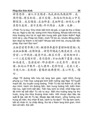 Phaùp Baûo Ñaøn Kinh

23

神秀思惟。諸人不呈偈者，
為我與他為教授師。我
須作偈，
將呈和尚。若不呈偈。和尚如何知我心中見
解深淺。我呈偈意，
求法即善，
覓祖即惡，
卻同凡心奪
其聖位奚別。若不呈偈，
終不得法。大難。大難。
«Thaàn Tuù tö duy ‘Chö nhaân baát trình keä giaû, vò ngaõ döõ tha vi Giaùo
thoï sö. Ngaõ tu taùc keä, töông trình Hoøa thöôïng. Nhöôïc baát trình keä ,
Hoøa thöôïng nhö haø tri ngaõ taâm trung kieán giaûi thaâm thieån? Ngaõ
trình keä yù , caàu Phaùp töùc thieän , mòch Toå töùc aù c, khöôùc ñoàng phaøm
taâm ñoaï t kyø thaùnh vò heà bieät? Nhöôïc baát trình keä, chung baát ñaé c
phaùp. Ñaïi nan! Ñaïi nan!’

五祖堂前有步廊三間，
擬請供奉盧珍畫楞伽經變相，
及
五祖血脈圖，
流傳供養。神秀作偈成已數度欲呈。
行至
堂前，
心中恍惚，
遍身汗流，
擬呈不得。前後經四日，
一十三度呈偈不得。秀乃思惟，
不如向廊下書著，
從他
和尚看見。忽若道好，
即出禮拜，
云是秀作。若道不
堪，
枉向山中數年，
受人禮拜，
更修何道。是夜三更，
不使人知，
自執燈，
書偈於南廊壁間，
呈心所見。偈
曰。
«Nguõ Toå ñöôøng tieàn höõu boä lang tam gian, nghó thænh Cung
phuïng Lö Traân hoïa Laêng-giaø kinh bieán töôùng caäp Nguõ Toå huyeát
maïch ñoà, löu truyeàn cuùng döôøng. Thaàn Tuù taùc keä thaønh dó, soå ñoä
duïc trình, haønh chí ñöôøng tieàn, taâm trung hoaûng hoát, bieán thaân
haõn löu, nghó trình baát ñaé c. Tieàn haäu kinh töù nhaät, nhaát thaäp tam
ñoä trình keä baá t ñaéc! Tuù naõ i tö duy: ‘Baá t nhö höôùng lang haï thö
tröôùc, tuøng tha Hoøa thöôïng khaùn kieán. Hoát nhöôïc ñaïo haûo, töùc
xuaát leã baùi, vaân thò Tuù taùc. Nhöôïc ñaïo baát kham, uoång höôùng sôn
trung soå nieân , thoï nhaân leã baùi, caùnh tu haø ñaïo?’ Thò daï tam canh,
baát söû nhaân tri, töï chaáp ñaêng, thö keä ö Nam lang bích gian, trình
taâm sôû kieán. Keä vieát:

 