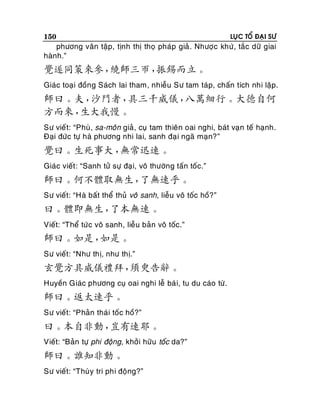 150

LUÏC TOÅ ÑAÏI SÖ

phöông vaân taäp, tònh thò thoï phaùp giaû . Nhöôïc khöù, taéc döõ giai
haønh.”

覺遂同策來參，
繞師三帀，
振錫而立。
Giaùc toaïi ñoàng Saùch lai tham, nhieãu Sö tam taùp, chaán tích nhi laäp.

師曰。夫，
沙門者，
具三千威儀，
八萬細行。大德自何
方而來，
生大我慢。
Sö vieát: “Phuø, sa-moân giaû, cuï tam thieân oai nghi, baùt vaïn teá haïnh.
Ñaïi ñöùc töï haø phöông nhi lai, sanh ñaï i ngaõ maïn?”

覺曰。生死事大，
無常迅速。
Giaùc vieát : “Sanh töû söï ñaïi, voâ thöôøng taán toác.”

師曰。何不體取無生，
了無速乎。
Sö vieát: “Haø baát theå thuû voâ sanh, lieãu voâ toác hoà?”

曰。體即無生，
了本無速。
Vieát: “Theå töù c voâ sanh, lieãu baûn voâ toác.”

師曰。如是，
如是。
Sö vieát: “Nhö thò, nhö thò.”

玄覺方具威儀禮拜，
須臾告辭。
Huyeàn Giaùc phöông cuï oai nghi leã baù i, tu du caùo töø.

師曰。返太速乎。
Sö vieát: “Phaûn thaùi toác hoà?”

曰。本自非動，
豈有速耶。
Vieát: “Baûn töï phi ñoäng, khôûi höõu toác da?”

師曰。誰知非動。
Sö vieát: “Thuøy tri phi ñoäng?”

 