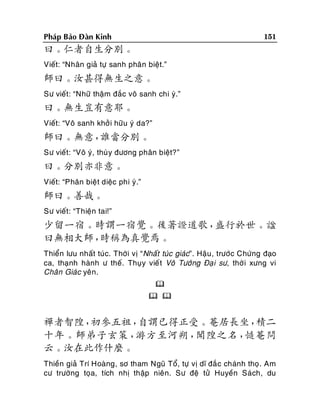 151

Phaùp Baûo Ñaøn Kinh

曰。仁者自生分別。
Vieát: “Nhaân giaû töï sanh phaân bieät.”

師曰。汝甚得無生之意。
Sö vieát: “Nhöõ thaäm ñaéc voâ sanh chi yù.”

曰。無生豈有意耶。
Vieát: “Voâ sanh khôûi höõu yù da?”

師曰。無意，
誰當分別。
Sö vieát: “Voâ yù, thuøy ñöông phaân bieät?”

曰。分別亦非意。
Vieát: “Phaân bieät dieäc phi yù.”

師曰。善哉。
Sö vieát: “Thieän tai!”

少留一宿。時謂一宿覺。後著證道歌，
盛行於世。諡
曰無相大師，
時稱為真覺焉。
Thieån löu nhaát tuùc. Thôøi vò “Nhaát tuùc giaùc”. Haäu , tröôùc Chöùng ñaïo
ca, thaïnh haønh ö theá. Thuïy vieá t Voâ Töôùng Ñaï i sö, thôø i xöng vi
Chaân Giaùc yeân.

 

禪者智隍，
初參五祖，
自謂已得正受。菴居長坐，
積二
十年。師弟子玄策，
游方至河朔，
聞隍之名，
慥菴問
云。汝在此作什麼。
Thieàn giaû Trí Hoaøng, sô tham Nguõ Toå, töï vò dó ñaé c chaùnh thoï. Am
cö tröôøng toïa, tích nhò thaäp nieân. Sö ñeä töû Huyeàn Saùch, du

 