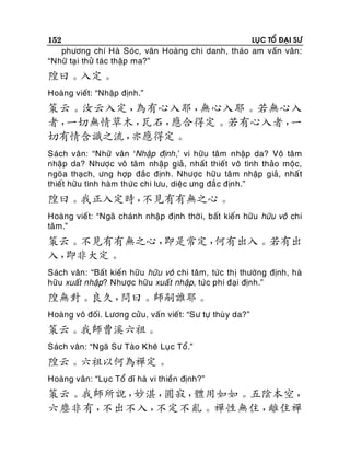 152

LUÏC TOÅ ÑAÏI SÖ

phöông chí Haø Soùc, vaên Hoaøng chi danh, thaùo am vaán vaân:
“Nhöõ taï i thöû taùc thaäp ma?”

隍曰。入定。
Hoaøng vieát: “Nhaäp ñònh.”

策云。汝云入定，
為有心入耶，
無心入耶。若無心入
者，
一切無情草木，
瓦石，
應合得定。若有心入者，
一
切有情含識之流，
亦應得定。
Saùch vaân: “Nhöõ vaân ‘Nhaäp ñònh,’ vi höõu taâm nhaäp da? Voâ taâm
nhaäp da? Nhöôïc voâ taâm nhaäp giaû, nhaát thieát voâ tình thaûo moäc,
ngoõa thaïch, öng hôïp ñaéc ñònh. Nhöôïc höõu taâ m nhaäp giaû, nhaá t
thieát höõu tình haøm thöùc chi löu, dieäc öng ñaé c ñònh.”

隍曰。我正入定時，
不見有有無之心。
Hoaøng vieá t: “Ngaõ chaùnh nhaäp ñònh thôø i, baát kieán höõu höõu voâ chi
taâm.”

策云。不見有有無之心，
即是常定，
何有出入。若有出
入，
即非大定。
Saùch vaân : “Baát kieán höõu höõu voâ chi taâm, töù c thò thöôøng ñònh, haø
höõu xuaát nhaäp? Nhöôïc höõu xuaá t nhaäp, töùc phi ñaïi ñònh.”

隍無對。良久，
問曰。師嗣誰耶。
Hoaøng voâ ñoái. Löông cöûu, vaán vieát: “Sö töï thuø y da?”

策云。我師曹溪六祖。
Saùch vaân: “Ngaõ Sö Taøo Kheâ Luïc Toå.”

隍云。六祖以何為禪定。
Hoaøng vaân: “Luï c Toå dó haø vi thieàn ñònh?”

策云。我師所說，
妙湛，
圓寂，
體用如如。五陰本空，
六塵非有，
不出不入，
不定不亂。禪性無住，
離住禪

 