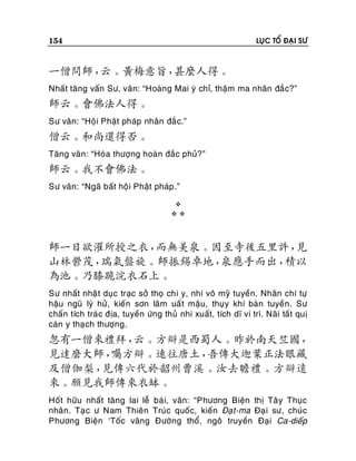 154

LUÏC TOÅ ÑAÏI SÖ

一僧問師，
云。黃梅意旨，
甚麼人得。
Nhaát taêng vaán Sö, vaân: “Hoaøng Mai yù chæ, thaäm ma nhaân ñaéc?”

師云。會佛法人得。
Sö vaân: “Hoäi Phaät phaùp nhaân ñaé c.”

僧云。和尚還得否。
Taêng vaân : “Hoøa thöôïng hoaøn ñaéc phuû?”

師云。我不會佛法。
Sö vaân: “Ngaõ baát hoäi Phaät phaùp .”



師一日欲濯所授之衣，
而無美泉。因至寺後五里許，
見
山林鬱茂，
瑞氣盤旋。師振錫卓地，
泉應手而出，
積以
為池。乃膝跪浣衣石上。
Sö nhaát nhaä t duïc traïc sôû thoï chi y, nhi voâ myõ tuyeàn. Nhaân chí töï
haäu nguõ lyù höû, kieán sôn laâm uaá t maäu, thuïy khí baøn tuyeàn. Sö
chaán tích traù c ñòa, tuyeàn öùng thuû nhi xuaát, tích dó vi trì. Naõi taát quò
caùn y thaï ch thöôïng.

忽有一僧來禮拜，
云。方辯是西蜀人。昨於南天竺國，
見達磨大師，
囑方辯。速往唐土，
吾傳大迦葉正法眼藏
及僧伽梨，
見傳六代於韶州曹溪。汝去瞻禮。方辯遠
來。願見我師傳來衣缽。
Hoát höõu nhaát taêng lai leã baù i, vaân: “Phöông Bieän thò Taâ y Thuïc
nhaân. Taï c ö Nam Thieân Truùc quoác, kieán Ñaï t-ma Ñaï i sö, chuùc
Phöông Bieän ‘Toác vaõng Ñöôøng thoå, ngoâ truyeàn Ñaïi Ca-dieáp

 