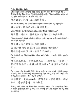 155
Phaùp Baûo Ñaøn Kinh
Chaùnh phaùp nhaõn taïng caäp Taêng-giaø-leâ, kieán truyeàn luïc ñaïi ö
Thieàu Chaâu Taøo Kheâ. Nhöõ khöù chieâm leã.’ Phöông Bieän vieãn lai,
nguyeän kieán ngaõ sö truyeàn lai y baùt.”

師乃出示。次問，
上人攻何事業。
Sö naõi xuaát thò, thöù vaán: “Thöôïng nhaân coâng haø söï nghieäp?”

曰。善塑。師正色，
曰。汝試塑看。
Vieát: “Thieän toá.” Sö chaùnh saéc, vieát: “Nhöõ thí toá khaùn.”

辯罔措。過數日，
塑就真相，
可高七寸，
曲盡其妙。
Bieän voõng thoá. Quaù soå nhaät, toá töïu chaân töôùng, khaû cao thaát thoán,
khuùc taän kyø dieäu.

師笑曰。汝只解塑性，
不解佛性。
Sö tieáu vieát: “Nhöõ chæ giaû i toá taùnh, baát giaû i Phaät taùnh.”

師舒手摩方辯頂，
曰。永為人天福田。
Sö thö thuû ma Phöông Bieän ñænh, vieát: “Vónh vi nhaân thieân phöôù c
ñieàn.”

師仍以衣酬之。辯取衣分為三，
一披塑像，
一自留，
一
用椶裹瘞地中。誓曰，
後得此衣，
乃吾出世，
住持於
此。
Sö nhöng dó y thuø chi. Bieän thuû y phaân vi tam: nhaát phi toá töôïng,
nhaát töï löu, nhaá t duïng toâng khoûa yù ñòa trung, theä vieá t “Haäu ñaé c
thöû y, naõi ngoâ xuaát theá , truï trì ö thöû”.

重建殿宇。宋嘉祐八年。有僧惟先。修殿掘地。得衣
如新。像在高泉寺。祈禱輒應。
Truøng kieán ñieän voõ, Toáng Gia Höïu baùt nieân, höõu taêng Duy Tieân ,
tu ñieän quaät ñòa, ñaéc y nhö taân, töôïng taï i Cao Tuyeàn töï, kyø ñaûo
trieáp öùng.

 