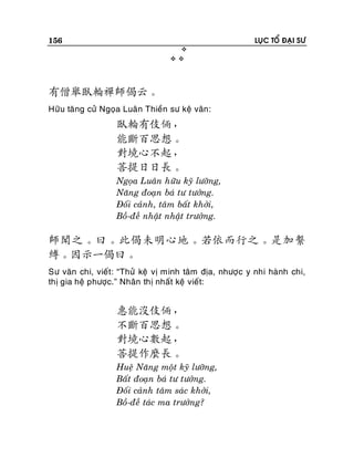 156

LUÏC TOÅ ÑAÏI SÖ



有僧舉臥輪禪師偈云。
Höõu taêng cöû Ngoïa Luaân Thieàn sö keä vaân:

臥輪有伎倆，
能斷百思想。
對境心不起，
菩提日日長。
Ngoïa Luaân höõu kyõ löôõng,
Naêng ñoaïn baù tö töôûng.
Ñoái caûnh, taâm baát khôûi,
Boà-ñeà nhaät nhaät tröôûng.

師聞之。曰。此偈未明心地。若依而行之。是加繫
縛。因示一偈曰。
Sö vaên chi, vieát: “Thöû keä vò minh taâm ñòa, nhöôï c y nhi haønh chi,
thò gia heä phöôïc.” Nhaân thò nhaát keä vieát:

惠能沒伎倆，
不斷百思想。
對境心數起，
菩提作麼長。
Hueä Naêng moät kyõ löôõng,
Baát ñoaïn baù tö töôûng.
Ñoái caûnh taâm saùc khôûi,
Boà-ñeà taùc ma tröôûng?

 