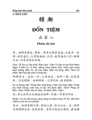 181

Phaùp Baûo Ñaøn Kinh
 HAÙN VAÊN

頓漸
ÑOÁN TIEÄM
品第八
Phaåm ñeä baùt

時。祖師居曹溪，
寶林。神秀大師在荊南，
玉泉寺。於
時，
兩宗盛化，
人皆稱南能，
北秀，
故有南北二宗，
頓漸
之分，
而學者莫知宗趣。
Thôøi, Toå Sö cö Taøo Kheâ, Baûo Laâm. Thaàn Tuù Ñaïi sö taïi Kinh Nam,
Ngoïc Tuyeàn töï. Ö thôøi, löôõng toâng thaïnh hoùa, nhaân giai xöng
Nam Naêng, Baéc Tuù, coá höõu Nam, Baéc nhò toâng, Ñoán, Tieäm chi
phaân. Nhi hoïc giaû maïc tri toâng thuù.

師謂眾曰。法本一宗，
人有南北。法即一種，
見有遲
疾。何名頓漸。法無頓漸。人有利鈍，
故名頓漸。
Sö vò chuùng vieát: “Phaùp baûn nhaát toâng, nhaân höõu Nam Baéc. Phaùp
töùc nhaát chuûng, kieán höõu trì taä t. Haø danh Ñoán , Tieäm? Phaùp voâ
Ñoán, Tieäm. Nhaân höõu lôïi ñoän, coá danh Ñoán, Tieäm.”

然，
秀之徒眾往往譏南宗祖師，
不識一字有何所長。
Nhieân, Tuù chi ñoà chuùng vaõng vaõng cô Nam toâng Toå Sö, baát thöùc
nhaát töï höõu haø sôû tröôøng?

秀曰。他得無師之智，
深悟上乘，
吾不如也。且，
吾師
五祖親傳衣法，
豈徒然哉。吾恨不能遠去親近，
虛受國

 