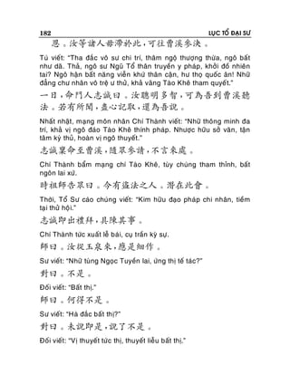 182

LUÏC TOÅ ÑAÏI SÖ

恩。汝等諸人毋滯於此，
可往曹溪參決。
Tuù vieá t: “Tha ñaé c voâ sö chi trí, thaâm ngoä thöôïng thöøa, ngoâ baá t
nhö daõ. Thaû, ngoâ sö Nguõ Toå thaân truyeàn y phaùp, khôûi ñoà nhieân
tai? Ngoâ haän baát naên g vieãn khöù thaân caän, hö thoï quoác aân! Nhöõ
ñaúng chö nhaân voâ treä ö thöû, khaû vaõng Taøo Kheâ tham quyeá t.”

一日，
命門人志誠曰。汝聰明多智，
可為吾到曹溪聽
法。若有所聞，
盡心記取，
還為吾說。
Nhaát nhaät , maïng moân nhaân Chí Thaønh vieát: “Nhöõ thoâng minh ña
trí, khaû vò ngoâ ñaùo Taøo Kheâ thính phaùp. Nhöôïc höõu sôû vaên, taän
taâm kyù thuû, hoaøn vò ngoâ thuyeát.”

志誠稟命至曹溪，
隨眾參請，
不言來處。
Chí Thaønh baåm maïng chí Taøo Kheâ, tuøy chuùng tham thænh, baát
ngoân lai xöù.

時祖師告眾曰。今有盜法之人。潛在此會。
Thôøi, Toå Sö caùo chuùng vieát: “Kim höõu ñaïo phaù p chi nhaân, tieàm
taï i thöû hoä i.”

志誠即出禮拜，
具陳其事。
Chí Thaønh töùc xuaát leã baù i, cuï traàn kyø söï .

師曰。汝從玉泉來，
應是細作。
Sö vieát: “Nhöõ tuøng Ngoïc Tuyeàn lai, öùng thò teá taùc?”

對曰。不是。
Ñoái vieát: “Baát thò.”

師曰。何得不是。
Sö vieát: “Haø ñaéc baát thò?”

對曰。未說即是，
說了不是。
Ñoái vieát: “Vò thuyeát töù c thò, thuyeát lieãu baát thò.”

 
