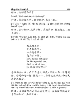 Phaùp Baûo Ñaøn Kinh

183

師曰。汝師若為示眾。
Sö vieát: “Nhöõ sö nhöôïc vi thò chuùng?”

對曰。常指誨大眾。住心觀靜，
長坐不臥。
Ñoái vieát: “Thöôøng chæ hoái ñaï i chuùng: Truï taâm quaùn tónh, tröôøng
toïa baá t ngoïa.”

師曰。住心觀靜，
是病非禪。長坐拘身，
於理何益。聽
吾偈曰。
Sö vieát: “Truï taâm quaùn tónh, thò beänh phi thieàn. Tröôøng toïa caâu
thaân, ö lyù haø ích? Thính ngoâ keä vieát:

生來坐不臥，
死去臥不坐。
一具臭骨頭 ，
何為立功課。
Sanh lai toïa baát ngoïa;
Töû khöù ngoïa baát toïa.
Nhaát cuï xuù coát ñaàu.
Haø vi laäp coâng khoùa?

志誠再拜，
曰。弟子在秀大師處，
學道九年，
不得契
悟。今聞和尚一說，
便契本心。弟子生死事大，
和尚大
慈更為教示。
Chí Thaønh taùi baù i, vieát: “Ñeä töû taïi Tuù Ñaï i sö xöù, hoïc ñaïo cöûu nieân,
baát ñaé c kheá ngoä. Kim vaên Hoøa thöôïng nhaát thuyeát, tieän kheá baûn
taâm. Ñeä töû sanh töû söï ñaï i, Hoøa thöôïng ñaïi töø caùn h vò giaùo thò.”

師曰。吾聞汝師教示學人戒定慧法，
未審汝師說戒定
慧行相如何。與吾說看。

 
