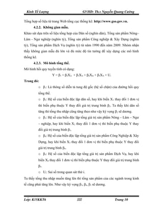 Kinh Tế Lượng                                  GVHD: Th.s Nguyễn Quang Cường

Tổng hợp số liệu từ trang Web tổng cục thống kê: http://www.gso.gov.vn.
      4.2.2. Không gian mẫu.
Khảo sát dựa trên số liệu tổng hợp của Dân số (nghìn dân), Tổng sản phẩm Nông–
Lâm - Ngư nghiệp (nghìn tỷ), Tổng sản phẩm Công nghiệp & Xây Dựng (nghìn
tỷ), Tổng sản phẩm Dịch Vụ (nghìn tỷ) từ năm 1990 đến năm 2009. Nhóm nhận
thấy không gian mẫu đủ lớn và đủ mức độ tin tưởng để xây dựng các mô hình
thống kê.
      4.2.3. Mô hình tổng thể.
Mô hình hồi quy tuyến tính có dạng:
                        Y = β1 + β2X2i + β3X3i + β4X4i + β5X5i + Ui
Trong đó:
            o β1: Là thông số diễn tả tung độ gốc (hệ số chặn) của đường hồi quy
            tổng thể.
            o β2: Hệ số của biến độc lập dân số, hay khi biến X 1 thay đổi 1 đơn vị
            thì biến phụ thuộc Y thay đổi giá trị trung bình β2. Ta thấy khi dân số
            tăng thì tổng thu nhập cũng tăng theo như vậy kỳ vọng β2 sẽ dương.
            o β3: Hệ số của biến độc lập tổng giá trị sản phẩm Nông – Lâm – Ngư
            – nghiệp, hay khi biến X2 thay đổi 1 đơn vị thì biến phụ thuộc Y thay
            đổi giá trị trung bình β3.
            o β4: Hệ số của biến độc lập tổng giá trị sản phẩm Công Nghiệp & Xây
            Dựng, hay khi biến X3 thay đổi 1 đơn vị thì biến phụ thuộc Y thay đổi
            giá trị trung bình β4.
            o β5: Hệ số của biến độc lập tổng giá trị sản phẩm Dịch Vụ, hay khi
            biến X4 thay đổi 1 đơn vị thì biến phụ thuộc Y thay đổi giá trị trung bình
            β5.
            o Ui: Sai số trong quan sát thứ i.
Ta thấy tổng thu nhập muốn tăng lên thì tổng sản phẩm của các ngành trong kinh
tế cũng phải tăng lên. Như vậy kỳ vọng β3, β4, β5 sẽ dương.



Lớp: K15KKT6                                                      Trang 10
 