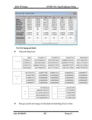 Kinh Tế Lượng                                     GVHD: Th.s Nguyễn Quang Cường




      5.4. Ước lượng mô hình.
             Tính toán bằng Exel:


                       20,0          1532461,5            2510955,0         4216473,0        4284140,0
                  1532461,5     11815956642,8         202354253463    344068155919,6     347110445345
  X   T
          X   =
                  2510955,0      202354253463        47851097870,3    869209157879,0     545115135614
                  4216473,0    344068155919,6         869209157879     1605940772279    1546716119204
                  4284140,0      347110445345         845115135614     1546716119204    1498775709734

                      40,57819572      -0,00057096     -0,00001014        0,00002053       0,00000077
 (X   T
          X )−
             1
                      -0,00057096      -0,00000000     -0,00000000       -0,00000000       0,00000000
                      -0,00001014      -0,00000000      0,00000000        0,00000000      -0,00000000
      =
                       0,00002053      -0,00000000      0,00000000        0,00000000      -0,00000000
                       0,00000077      -0,00000000     -0,00000000       -0,00000000       0,00000000

                                          10710023,0                      -182187,991
                                      868694793638,9                      2,731620983
                    X TY                                     β∧


                                     2121078730416,0                      1,299654903
                     =                                       =
                                     3887654045633,0                      1,119210509
                                     3761584896545,0                      0,510063388


             Kết quả sau khi ước lượng và kiểm định mô hình bằng Excel cơ bản:



Lớp: K15KKT6                                                         Trang 13
 