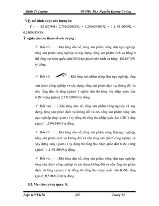 Kinh Tế Lượng                              GVHD: Th.s Nguyễn Quang Cường

 Vậy mô hình được ước lượng là:
    Y = - 182187,991+ 2,731620983X2 + 1,299654903X3 + 1,119210509X4 +
0,510063388X5
Ý nghĩa của các tham số ước lượng :

        Đối với    β1
                          : Khi tổng dân số, tổng sản phẩm nông lâm ngư nghiệp,
       tổng sản phẩm công nghiệp và xây dựng, tổng sản phẩm dịch vụ bằng 0
       thì tổng thu nhập quốc dân(GNI) đạt giá trị nhỏ nhất và bằng -182187,991
       tỷ đồng.


        Đối với          β  2    : Khi tổng sản phẩm nông lâm ngư nghiệp, tổng

       sản phẩm công nghiệp và xây dựng, tổng sản phẩm dịch vụ không đổi và
       nếu tổng dân số tăng (giảm) 1 nghìn dân thì tổng thu nhập quốc dân
       (GNI) tăng (giảm) 2,731620983 tỷ đồng.

        Đối với     β3
                          : Khi tổng dân số, tổng sản phẩm công nghiệp và xây
       dựng, tổng sản phẩm dịch vụ không đổi và nếu tổng sản phẩm nông lâm
       ngư nghiệp tăng (giảm) 1 tỷ đồng thì tổng thu nhập quốc dân (GNI) tăng
       (giảm) 1,299654903 tỷ đồng.

        Đối với    β4
                          : Khi tổng dân số, tổng sản phẩm nông lâm ngư nghiệp,
       tổng sản phẩm dịch vụ không đổi và nếu tổng sản phẩm công nghiệp và
       xây dựng tăng (giảm) 1 tỷ đồng thì tổng thu nhập quốc dân (GNI) tăng
       (giảm) 1,119210509 tỷ đồng.

        Đối với    β5
                          : Khi tổng dân số, tổng sản phẩm nông lâm ngư nghiệp,
       tổng sản phẩm công nghiệp và xây dựng không đổi và nếu tổng sản phẩm
       dịch vụ tăng (giảm) 1 tỷ đồng thì tổng thu nhập quốc dân (GNI) tăng
       (giảm) 0,510063388 tỷ đồng.

   5.5. Ma trận tương quan: R.


Lớp: K15KKT6                                               Trang 15
 