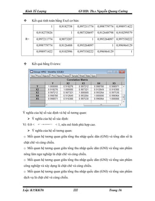 Kinh Tế Lượng                                 GVHD: Th.s Nguyễn Quang Cường

      Kết quả tính toán bằng Exel cơ bản:
                     1      0,9182758          0,997211774   0,998779774 0,998971422

           0,918275826               1         0,907320697   0,912648798 0,910299579

 R=        0,997211774      0,9073207                   1    0,993264097 0,997530222

           0,998779774      0,9126488          0,993264097            1 0,996964129

           0,998971422      0,9102996          0,997530222   0,996964129          1



      Kết quả bằng Eviews:




Ý nghĩa của hệ số xác định và hệ số tương quan:
     Ý nghĩa của hệ số xác định:
Vì 0.8 <   R 2 =,999877
                0
                          < 1, nên mô hình phù hợp cao.
     Ý nghĩa của hệ số tương quan:
o Mối quan hệ tương quan giữa tổng thu nhập quốc dân (GNI) và tổng dân số là
chặt chẽ và cùng chiều.
o Mối quan hệ tương quan giữa tổng thu nhập quốc dân (GNI) và tổng sản phẩm
nông lâm ngư nghiệp là chặt chẽ và cùng chiều.
o Mối quan hệ tương quan giữa tổng thu nhập quốc dân (GNI) và tổng sản phẩm
công nghiệp và xây dựng là chặt chẽ và cùng chiều.
o Mối quan hệ tương quan giữa tổng thu nhập quốc dân (GNI) và tổng sản phẩm
dịch vụ là chặt chẽ và cùng chiều.


Lớp: K15KKT6                                                    Trang 16
 