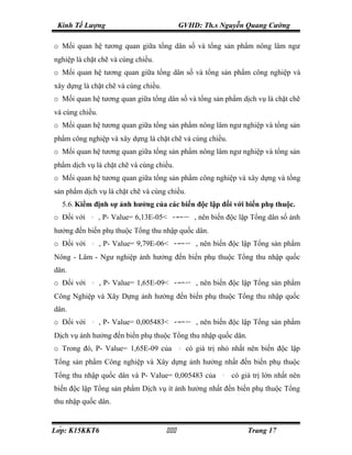 Kinh Tế Lượng                              GVHD: Th.s Nguyễn Quang Cường

o Mối quan hệ tương quan giữa tổng dân số và tổng sản phẩm nông lâm ngư
nghiệp là chặt chẽ và cùng chiều.
o Mối quan hệ tương quan giữa tổng dân số và tổng sản phẩm công nghiệp và
xây dựng là chặt chẽ và cùng chiều.
o Mối quan hệ tương quan giữa tổng dân số và tổng sản phẩm dịch vụ là chặt chẽ
và cùng chiều.
o Mối quan hệ tương quan giữa tổng sản phẩm nông lâm ngư nghiệp và tổng sản
phẩm công nghiệp và xây dựng là chặt chẽ và cùng chiều.
o Mối quan hệ tương quan giữa tổng sản phẩm nông lâm ngư nghiệp và tổng sản
phẩm dịch vụ là chặt chẽ và cùng chiều.
o Mối quan hệ tương quan giữa tổng sản phẩm công nghiệp và xây dựng và tổng
sản phẩm dịch vụ là chặt chẽ và cùng chiều.
  5.6. Kiểm định sự ảnh hưởng của các biến độc lập đối với biến phụ thuộc.
o Đối với   β2   , P- Value= 6,13E-05<   α 0.05
                                          =
                                                   , nên biến độc lập Tổng dân số ảnh
hưởng đến biến phụ thuộc Tổng thu nhập quốc dân.
o Đối với   β3
                 , P- Value= 9,79E-06<   α 0.05
                                          =
                                                    , nên biến độc lập Tổng sản phẩm
Nông - Lâm - Ngư nghiệp ảnh hưởng đến biến phụ thuộc Tổng thu nhập quốc
dân.
o Đối với   β4   , P- Value= 1,65E-09<   α 0.05
                                          =
                                                    , nên biến độc lập Tổng sản phẩm
Công Nghiệp và Xây Dựng ảnh hưởng đến biến phụ thuộc Tổng thu nhập quốc
dân.
o Đối với   β5
                 , P- Value= 0,005483<   α 0.05
                                          =
                                                    , nên biến độc lập Tổng sản phẩm
Dịch vụ ảnh hưởng đến biến phụ thuộc Tổng thu nhập quốc dân.
o Trong đó, P- Value= 1,65E-09 của          β4   có giá trị nhỏ nhất nên biến độc lập
Tổng sản phẩm Công nghiệp và Xây dựng ảnh hưởng nhất đến biến phụ thuộc
Tổng thu nhập quốc dân và P- Value= 0,005483 của            β5
                                                                 có giá trị lớn nhất nên
biến độc lập Tổng sản phẩm Dịch vụ ít ảnh hưởng nhất đến biến phụ thuộc Tổng
thu nhập quốc dân.


Lớp: K15KKT6                                                      Trang 17
 