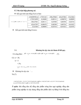 Kinh Tế Lượng                                               GVHD: Th.s Nguyễn Quang Cường

        5.7. Ma trận hiệp phương sai.
         Kết quả tính toán bằng Exel cơ bản:
                                          1234299701,4         -17367,65      -308,47860         624,47206   23,61864
                                           -17367,6503           0,24688        -0,00111          -0.00678    0,00009
Cov (   β)
         ∧
              = σ .( X
                    ∧
                    2    T
                             X )− =
                                1
                                                -308,47861         -0,00111     0,03980            0,00390   -0,02534
                                                624,47207          -0,00678      0,00390           0,00756   -0,01022
                                                 23,61865           0,00009     -0,02534          -0,01022    0,02476

   Kết quả tính toán bằng Eviews:




        5.8.                                           Khoảng tin cậy của các tham số hồi quy.
                              βj∧ −t α (n −k ) Se( βj∧) ≤βj ≤β∧ +t α (n −k ) Se( βj∧)
   Có công thức :                     2
                                                              j
                                                                         2
                                                                                           (*)

 Có: n = 20,
         k=5
          α
               = 5%
   ⇒
               t α ( n −k ) =t 0, 025 ( 20 −5) =2,131
                2




   Khoảng tin cậy của                     β1
                                                 .
 Từ (*)
   ⇒




       −182187,991 −2,131 * 35123,60169 ≤β ≤−
                                          1  182187,991 +2,131 * 35123,60169
       ⇔ 257036,3862 ≤β ≤−
        −              1  107339,5958


 Ý nghĩa: Khi tổng dân số, tổng sản phẩm nông lâm ngư nghiệp, tổng sản
 phẩm công nghiệp và xây dựng, tổng sản phẩm dịch vụ bằng 0 thì tổng thu




 Lớp: K15KKT6                                                                          Trang 18
 