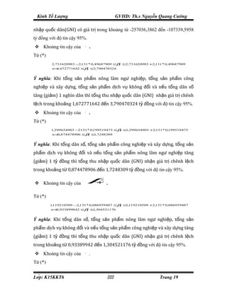 Kinh Tế Lượng                            GVHD: Th.s Nguyễn Quang Cường

nhập quốc dân(GNI) có giá trị trong khoảng từ -257036,3862 đến -107339,5958
tỷ đồng với độ tin cậy 95%.
 Khoảng tin cậy của       β2
                                .
Từ (*)
           2,731620983 −2,131 * 0,49687909 ≤β ≤2,731620983 +2,131 * 0, 49687909
                                             2
 ⇒
           ⇔ ,672771642 ≤β ≤3,790470324
            1             2




Ý nghĩa: Khi tổng sản phẩm nông lâm ngư nghiệp, tổng sản phẩm công
nghiệp và xây dựng, tổng sản phẩm dịch vụ không đổi và nếu tổng dân số
tăng (giảm) 1 nghìn dân thì tổng thu nhập quốc dân (GNI) nhận giá trị chênh
lệch trong khoảng 1,672771642 đến 3,790470324 tỷ đồng với độ tin cậy 95%.
 Khoảng tin cậy của       β3
                                .
Từ (*)
          1,299654903 −2131 * 0,199519473 ≤β ≤1,299654903 +2,131 * 0,199519473
                                            3
 ⇒
           ⇔ ,874478906 ≤β ≤1,7248309
            0             3




Ý nghĩa: Khi tổng dân số, tổng sản phẩm công nghiệp và xây dựng, tổng sản
phẩm dịch vụ không đổi và nếu tổng sản phẩm nông lâm ngư nghiệp tăng
(giảm) 1 tỷ đồng thì tổng thu nhập quốc dân (GNI) nhận giá trị chênh lệch
trong khoảng từ 0,874478906 đến 1,7248309 tỷ đồng với độ tin cậy 95%.

 Khoảng tin cậy của            β   4   .

Từ (*)
          1,119210509 −2,131 * 0,086959487 ≤β ≤1,119210509 +2,131 * 0,086959487
                                             4
 ⇒
          ⇔ ,933899842 ≤β ≤1,304521176
           0             4




Ý nghĩa: Khi tổng dân số, tổng sản phẩm nông lâm ngư nghiệp, tổng sản
phẩm dịch vụ không đổi và nếu tổng sản phẩm công nghiệp và xây dựng tăng
(giảm) 1 tỷ đồng thì tổng thu nhập quốc dân (GNI) nhận giá trị chênh lệch
trong khoảng từ 0,93389942 đến 1,304521176 tỷ đồng với độ tin cậy 95%.
 Khoảng tin cậy của       β5
                                .
Từ (*)


Lớp: K15KKT6                                                 Trang 19
 