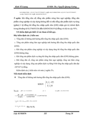Kinh Tế Lượng                                            GVHD: Th.s Nguyễn Quang Cường

                0,510063388 −2,131 * 0,157376927 ≤β ≤0,510063388 +2,131 * 0,157376927
                                                   5
 ⇒
                ⇔ ,174693156 ≤β ≤0,845433619
                 0             5




Ý nghĩa: Khi tổng dân số, tổng sản phẩm nông lâm ngư nghiệp, tổng sản
phẩm công nghiệp và xây dựng không đổi và nếu tổng sản phẩm dịch vụ tăng
(giảm) 1 tỷ đồng thì tổng thu nhập quốc dân (GNI) nhận giá trị chênh lệch
trong khoảng từ 0,174693156 đến 0,845433619 tỷ đồng với độ tin cậy 95%.
          5.9. Kiểm định giả thiết về các tham số hồi quy.
Hãy kiểm định các ý kiến sau:
o Tổng dân số không ảnh hưởng đến tổng thu nhập quốc dân (GNI).
o Tổng sản phẩm nông lâm ngư nghiệp ảnh hưởng đến tổng thu nhập quốc dân
(GNI).
o Khi tổng sản phẩm công nghiệp và xây dựng tăng thì tổng thu nhập quốc dân
(GNI) không tăng.
o Khi tổng sản phẩm dịch vụ tăng thì tổng thu nhập quốc dân (GNI) không giảm.
o Khi tổng dân số, tổng sản phẩm nông lâm ngư nghiệp, tổng sản hẩm công
nghiệp và xây dựng, tổng sản phẩm dịch vụ bằng 0 thì tổng thu nhập quốc dân đạt
-247167 tỷ đồng.
          Kiểm định các ý kiến trên với mức ý nghĩa 5%.
Tiến hành kiểm định
 Tổng dân số không ảnh hưởng đến tổng thu nhập quốc dân (GNI).

                                                          H 0 : β 2 = 0(*)
                                               KĐGT: 
                                                          H 1 : β 2 #0
Ta có:           β = ,731620983
                  ∧
                  2 2                              β2 * = 0                   Se( β ) = , 49687909
                                                                                   ∧
                                                                                   2   0




           β2 − β2
            ∧     *
                      2,731620983 − 0
     t=             =                 = 5,497556726
           Se( β2 )
                ∧
                        0,49687909


     t α ( n −k ) =t 0 , 025 ( 20 −5) =2,131
      2




     t > t α ( n −k ) ⇒
            2
                          Bác bỏ H0


Lớp: K15KKT6                                                                             Trang 20
 