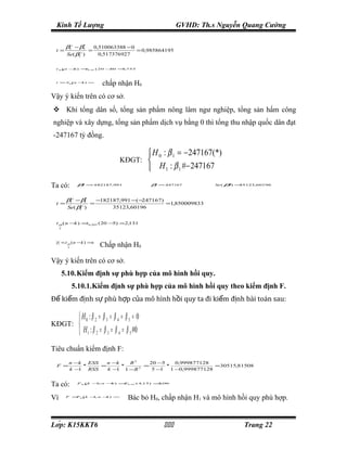 Kinh Tế Lượng                                                  GVHD: Th.s Nguyễn Quang Cường

          β5∧ − β5*
                      0,510063388 − 0
 t =                =                 = 0,985864195
          Se( β5 )
                ∧
                        0,517376927

 t α n −) = , 05 ( 20 −
    (   k  t0          50 = 753
                           1,




 t > tα n − ) ⇒
    − (    k
                            chấp nhận H0
Vậy ý kiến trên có cơ sở.
 Khi tổng dân số, tổng sản phẩm nông lâm ngư nghiệp, tổng sản hẩm công
nghiệp và xây dựng, tổng sản phẩm dịch vụ bằng 0 thì tổng thu nhập quốc dân đạt
-247167 tỷ đồng.

                                                    H 0 : β 1 = − 247167(*)
                                     KĐGT: 
                                                    H 1 : β 1 #− 247167
Ta có:         β = 182187,991
                1
                 ∧
                   −                               β1
                                                     *
                                                         = 247167
                                                          −               Se ( β ) =
                                                                                1
                                                                                 ∧
                                                                                    35123,60196




          β1∧ − β1*   −182187,991 −( −247167)
 t =                =                         =1,850009833
          Se( β1∧ )        35123,60196


 t α ( n −k ) =t 0 , 025 ( 20 −5) =2,131
     2




  t < t α ( n −k ) ⇒
          2
                           Chấp nhận H0

Vậy ý kiến trên có cơ sở.
         5.10.Kiểm định sự phù hợp của mô hình hồi quy.
              5.10.1.Kiểm định sự phù hợp của mô hình hồi quy theo kiểm định F.
Để kiểm định sự phù hợp của mô hình hồi quy ta đi kiểm định bài toán sau:

                 H0 : β 2 = β 3 = β 4 = β 5 = 0
KĐGT: 
                 H 1 : β 2 = β 3 = β 4 = β 5 #0
Tiêu chuẩn kiểm định F:
           n −k   ESS   n −k   R2     20 −5     0,999877128
 F =            *     =      *      =       *                =30515,81508
           k− 1 RSS     k− 1 1 −R 2    5− 1   1 −0,999877128


Ta có:         Fα k − n −) = 0 , 05 ( 4,
                 (  1,   k  F           15) = 06
                                             3,




Vì        F > α k −, n − ) ⇒
             F (   1    k
                                          Bác bỏ H0, chấp nhận H1 và mô hình hồi quy phù hợp.


Lớp: K15KKT6                                                                    Trang 22
 