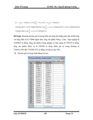 Kinh Tế Lượng                                            GVHD: Th.s Nguyễn Quang Cường




                                      Y
 Y0∧ − t α ( n − k ) Se(Y0∧ ) ≤ E (     = X 0 ) ≤ Y0∧ + t α ( n − k ) Se(Y0∧ )
         2
                                      X                   2

                                                      Y
 754346,2873 − 2,131 * 9405,953918 ≤ E (                = X 0 ) ≤ 754346,2873 + 2,131 * 9405,953918
                                                      X
                        Y
 734302,1995 ≤ E (        = X 0 ) ≤ 774390,3751
                        X

Kết luận: Khoảng dự báo giá trị trung bình của tổng thu nhập quốc dân (GNI) ứng
với tổng Dân số là 75000 nghìn dân, tổng sản phẩm Nông - Lâm - Ngư nghiệp là
155890,5 tỷ đồng, tổng sản phẩm Công nghiệp và Xây dựng là 355679 tỷ đồng,
tổng sản phẩm Dịch vụ là 256790 tỷ đồng nhận giá trị trong khoảng từ
734302,1995 đến 774390,3751 tỷ đồng với độ tin cậy 95%.
 Dự báo giá trị trung bình bằng Eviews:




Lớp: K15KKT6                                                                 Trang 24
 