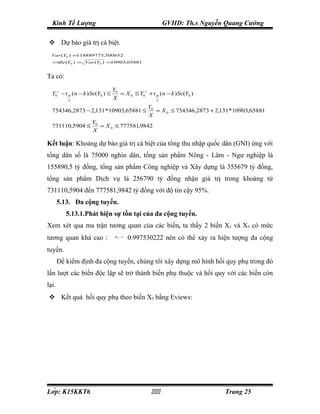 Kinh Tế Lượng                                           GVHD: Th.s Nguyễn Quang Cường

 Dự báo giá trị cá biệt.
  Var (Y0 ) =118889775,500652
  ⇒ (Y0 ) = Var (Y0 ) =10903,65881
   Se


Ta có:
                                  Y0
  Y0∧ − t α ( n − k ) Se(Y0 ) ≤      = X 0 ≤ Y0∧ + t α ( n − k ) Se(Y0 )
           2
                                  X                  2

                                                  Y0
  754346,2873 − 2,131 * 10903,65881 ≤                = X 0 ≤ 754346,2873 + 2,131 * 10903,65881
                                                  X
                     Y0
  731110,5904 ≤         = X 0 ≤ 777581,9842
                     X

Kết luận: Khoảng dự báo giá trị cá biệt của tổng thu nhập quốc dân (GNI) ứng với
tổng dân số là 75000 nghìn dân, tổng sản phẩm Nông - Lâm - Ngư nghiệp là
155890,5 tỷ đồng, tổng sản phẩm Công nghiệp và Xây dựng là 355679 tỷ đồng,
tổng sản phẩm Dịch vụ là 256790 tỷ đồng nhận giá trị trong khoảng từ
731110,5904 đến 777581,9842 tỷ đồng với độ tin cậy 95%.
       5.13. Đa cộng tuyến.
          5.13.1.Phát hiện sự tồn tại của đa cộng tuyến.
Xem xét qua ma trận tương quan của các biến, ta thấy 2 biến X3 và X5 có mức
tương quan khá cao :               R35 =
                                           0.997530222 nên có thể xảy ra hiện tượng đa cộng
tuyến.
       Để kiểm định đa cộng tuyến, chúng tôi xây dựng mô hình hồi quy phụ trong đó
lần lượt các biến độc lập sẽ trở thành biến phụ thuộc và hồi quy với các biến còn
lại.
 Kết quả hồi quy phụ theo biến X5 bằng Eviews:




Lớp: K15KKT6                                                               Trang 25
 