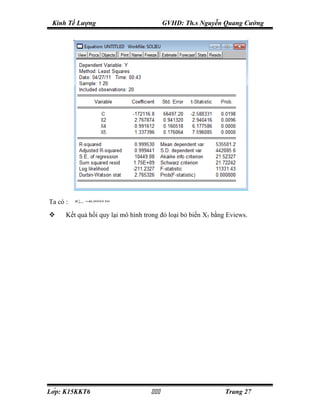 Kinh Tế Lượng                            GVHD: Th.s Nguyễn Quang Cường




Ta có :   RBo 3 = ,999530
           2
                 0



     Kết quả hồi quy lại mô hình trong đó loại bỏ biến X5 bằng Eviews.




Lớp: K15KKT6                                               Trang 27
 
