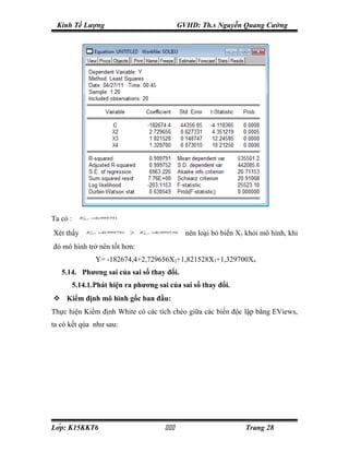 Kinh Tế Lượng                                     GVHD: Th.s Nguyễn Quang Cường




Ta có :    RBo 5 = ,999791
            2
                  0



Xét thấy     RBo 5 = ,999791
              2
                    0
                               >   RBo 3 = ,999530
                                    2
                                          0
                                                     nên loại bỏ biến X5 khỏi mô hình, khi
đó mô hình trở nên tốt hơn:
                 Y= -182674,4+2,729656X2+1,821528X3+1,329700X4
   5.14. Phương sai của sai số thay đổi.
      5.14.1.Phát hiện ra phương sai của sai số thay đổi.
 Kiểm định mô hình gốc ban đầu:
Thực hiện Kiểm định White có các tích chéo giữa các biến độc lập bằng EViews,
ta có kết qủa như sau:




Lớp: K15KKT6                                                        Trang 28
 