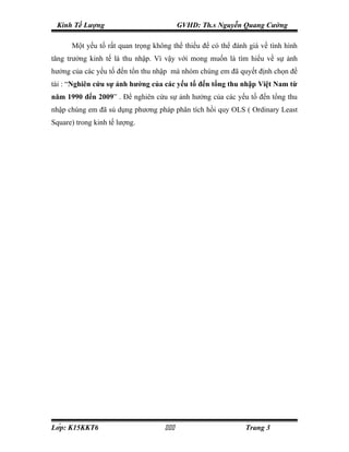Kinh Tế Lượng                            GVHD: Th.s Nguyễn Quang Cường

      Một yếu tố rất quan trọng không thể thiếu để có thể đánh giá về tình hình
tăng trưởng kinh tế là thu nhập. Vì vậy với mong muốn là tìm hiểu về sự ảnh
hưởng của các yếu tố đến tổn thu nhập mà nhóm chúng em đã quyết định chọn đề
tài : “Nghiên cứu sự ảnh hưởng của các yếu tố đến tổng thu nhập Việt Nam từ
năm 1990 đến 2009” . Để nghiên cứu sự ảnh hưởng của các yếu tố đến tổng thu
nhập chúng em đã sủ dụng phương pháp phân tích hồi quy OLS ( Ordinary Least
Square) trong kinh tế lượng.




Lớp: K15KKT6                                              Trang 3
 