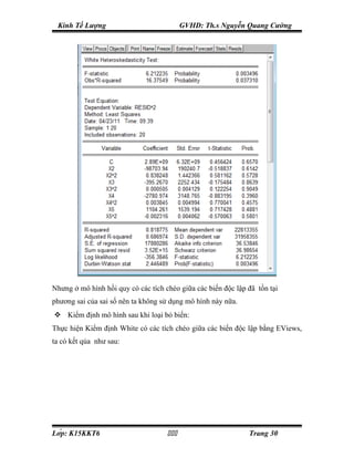 Kinh Tế Lượng                             GVHD: Th.s Nguyễn Quang Cường




Nhưng ở mô hình hồi quy có các tích chéo giữa các biến độc lập đã tồn tại
phương sai của sai số nên ta không sử dụng mô hình này nữa.
 Kiểm định mô hình sau khi loại bỏ biến:
Thực hiện Kiểm định White có các tích chéo giữa các biến độc lập bằng EViews,
ta có kết qủa như sau:




Lớp: K15KKT6                                               Trang 30
 