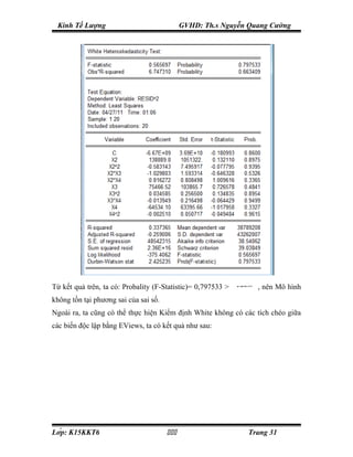 Kinh Tế Lượng                               GVHD: Th.s Nguyễn Quang Cường




Từ kết quả trên, ta có: Probality (F-Statistic)= 0,797533 >   α 0,05
                                                               =
                                                                       , nên Mô hình
không tồn tại phương sai của sai số.
Ngoài ra, ta cũng có thể thực hiện Kiểm định White không có các tích chéo giữa
các biến độc lập bằng EViews, ta có kết quả như sau:




Lớp: K15KKT6                                                  Trang 31
 