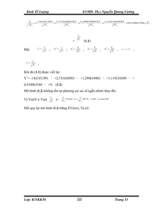 Kinh Tế Lượng                                                               GVHD: Th.s Nguyễn Quang Cường

   Y             - 182187,991               2,731620983X2           1,299654903X3  1,119210509X4
             =                          +                          +              +              +0,510063388                              X5
   X5                   X5                          X5                     X5             X5




                                                                   Ui
                                                                       X5
                                                          +                   (1.1)
                        Y                      1                X2                      X3                     X4
Đặt:             Y* =
                             ;          X2 =
                                         *
                                                    ;    X3 =
                                                          *
                                                                             ,   X4 =
                                                                                  *
                                                                                             ,          X5 =
                                                                                                         *
                                                                                                                     ,   X6 =
                                                                                                                          *
                                                                                                                                X5
                                                                                                                                       ,
                        X5                     X5                  X5                   X5                     X5



        Ui
 Vi =             ,
        X5


Khi đó (1.1) được viết lại:
Y* = -182187,991                 X 2*
                                        +2,731620983            X 3*
                                                                            +1,299654903         X 4*
                                                                                                         +1,119210509           X 5*
                                                                                                                                       +
0,510063388              *
                        X6
                             +Vi (1.2)
Mô hình (1.2) không tồn tại phương sai sai số ngẫu nhiên thay đổi.
                              Ui               1               1
Vì Var(Vi)=Var(                          )=       Var (U i ) =    σ2 X 5 =σ2 = const∀i
                                 X5            X5              X5


Hồi quy lại mô hình (1.1) bằng EViews, Ta có:




Lớp: K15KKT6                                                                                                    Trang 33
 