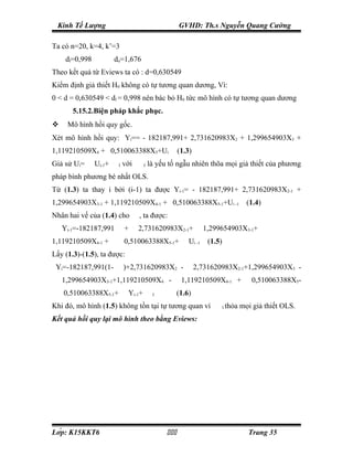 Kinh Tế Lượng                                                               GVHD: Th.s Nguyễn Quang Cường

Ta có n=20, k=4, k’=3
 ⇒
       dl=0,998               du=1,676
Theo kết quả từ Eviews ta có : d=0,630549
Kiểm định giả thiết H0 không có tự tương quan dương, Vì:
0 < d = 0,630549 < dl = 0,998 nên bác bỏ H0 tức mô hình có tự tương quan dương
         5.15.2.Biện pháp khắc phục.
      Mô hình hồi quy gốc.
Xét mô hình hồi quy: Yi== - 182187,991+ 2,731620983X2 + 1,299654903X3 +
1,119210509X4 + 0,510063388X5+Ui                                                 (1.3)
Giả sử Ui=    ρ
                  Ui-1+   ε
                                      I   với             ε
                                                               I   là yếu tố ngẫu nhiên thõa mọi giả thiết của phương
pháp bình phương bé nhất OLS.
Từ (1.3) ta thay i bởi (i-1) ta được Yi-1= - 182187,991+ 2,731620983X2-1 +
1,299654903X3-1 + 1,119210509X4-1 + 0,510063388X5-1+Ui -1                                                              (1.4)
Nhân hai vế của (1.4) cho                             ρ
                                                              , ta được:
 ρ
      Yi-1=-182187,991                ρ
                                              +   ρ
                                                          2,731620983X2-1+                    ρ
                                                                                                   1,299654903X3-1+                       ρ




1,119210509X4-1 +             ρ
                                              0,510063388X5-1+                     ρ
                                                                                           Ui -1    (1.5)
Lấy (1.3)-(1.5), ta được:
 Yi=-182187,991(1-                ρ
                                              )+2,731620983X2 -                        ρ
                                                                                            2,731620983X2-1+1,299654903X3 -
 ρ
      1,299654903X3-1+1,119210509X4 -                                        ρ
                                                                                  1,119210509X4-1 +                     0,510063388X5-
 ρ
      0,510063388X5-1+                    ρ
                                               Yi-1+               ε
                                                                       I         (1.6)
Khi đó, mô hình (1.5) không tồn tại tự tương quan vì                                                   ε
                                                                                                            I   thỏa mọi giả thiết OLS.
Kết quả hồi quy lại mô hình theo bằng Eviews:




Lớp: K15KKT6                                                                                                       Trang 35
 