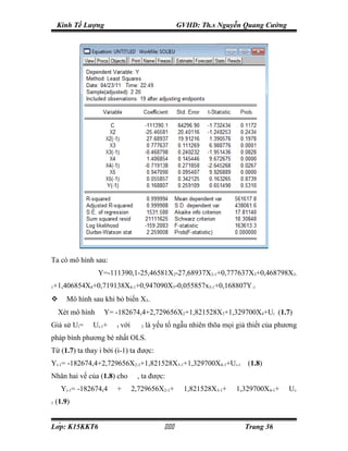 Kinh Tế Lượng                                                   GVHD: Th.s Nguyễn Quang Cường




Ta có mô hình sau:
                      Y=-111390,1-25,46581X2-27,68937X2-1+0,777637X3+0,468798X3-
1   +1,406854X4+0,719138X4-1+0,947090X5-0,055857x5-1+0,168807Y-1
         Mô hình sau khi bỏ biến X5.
        Xét mô hình     Y= -182674,4+2,729656X2+1,821528X3+1,329700X4+Ui (1.7)
Giả sử Ui=       ρ
                     Ui-1+   ε
                                     I   với       ε
                                                        I   là yếu tố ngẫu nhiên thõa mọi giả thiết của phương
pháp bình phương bé nhất OLS.
Từ (1.7) ta thay i bởi (i-1) ta được:
Yi-1= -182674,4+2,729656X2-1+1,821528X3-1+1,329700X4-1+Ui-1 (1.8)
Nhân hai vế của (1.8) cho                      ρ
                                                       , ta được:
    ρ
         Yi-1= -182674,4         ρ
                                     +    ρ
                                               2,729656X2-1+            ρ
                                                                            1,821528X3-1+   ρ
                                                                                                1,329700X4-1+   ρ
                                                                                                                    Ui-
1   (1.9)


Lớp: K15KKT6                                                                                  Trang 36
 