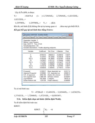 Kinh Tế Lượng                                    GVHD: Th.s Nguyễn Quang Cường

 Lấy (1.7)-(1.9), ta được:
Yi =         -182674,4       (1-   ρ
                                       )+2,729656X2-                 ρ
                                                                         2,729656X2-1+1,821528X3-            ρ




1,821528X3-1+
 1,329700X4-    ρ
                    1,329700X4-1+      ρ
                                           Yi-1+   ε
                                                            I   (2.1)
Khi đó, mô hình (2.1) không tồn tại tự tương quan vì                       ε
                                                                               I   thỏa mọi giả thiết OLS.
Kết quả hồi quy lại mô hình theo bằng Eviews:




Ta có mô hình sau:
                      Y= -47206,65 + 13,44543X2 - 12,85444X2-1 + 1,423623X3-
1,371821X3-1 + 1,720486X4 - 1,472518X4-1 + 0,858556Y-1
   5.16. Kiểm định chọn mô hình: (Kiểm định Wald).
Ta đi kiểm định bài toán sau:
KĐGT:
                          KĐGT:              Ho:       β5
                                                                =0


Lớp: K15KKT6                                                                          Trang 37
 