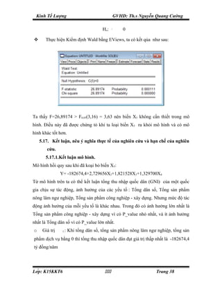 Kinh Tế Lượng                                     GVHD: Th.s Nguyễn Quang Cường

                                          Ho:     β5   ≠
                                                           0

      Thực hiện Kiểm định Wald bằng EViews, ta có kết qủa như sau:




Ta thấy F=26,89174 > F0.05(3,16) = 3,63 nên biến X5 không cần thiết trong mô
hình. Điều này đã được chứng tỏ khi ta loại biến X5 ra khỏi mô hình và có mô
hình khác tốt hơn.
    5.17. Kết luận, nêu ý nghĩa thực tế của nghiên cứu và hạn chế của nghiên
       cứu.
       5.17.1.Kết luận mô hình.
Mô hình hồi quy sau khi đã koại bỏ biến X5:
                   Y= -182674,4+2,729656X2+1,821528X3+1,329700X4
Từ mô hình trên ta có thể kết luận tổng thu nhập quốc dân (GNI) của một quốc
gia chịu sự tác động, ảnh hưởng của các yếu tố : Tổng dân số, Tổng sản phẩm
nông lâm ngư nghiệp, Tổng sản phẩm công nghiệp - xây dựng. Nhưng mức độ tác
động ảnh hưởng của mỗi yếu tố là khác nhau. Trong đó có ảnh hưởng lớn nhất là
Tổng sản phẩm công nghiệp - xây dựng vì có P_value nhỏ nhất, và ít ảnh hưởng
nhất là Tổng dân số vì có P_value lớn nhất.
o    Giá trị   β
                    1   : Khi tổng dân số, tổng sản phẩm nông lâm ngư nghiệp, tổng sản
phẩm dịch vụ bằng 0 thì tổng thu nhập quốc dân đạt giá trị thấp nhất là -182674,4
tỷ đồng/năm




Lớp: K15KKT6                                                     Trang 38
 