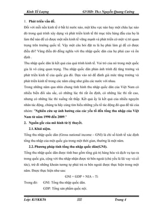 Kinh Tế Lượng                             GVHD: Th.s Nguyễn Quang Cường

1. Phát triển vấn đề.
Đối với mỗi nền kinh tế ở bất kì nước nào, một khu vực nào hay một châu lục nào
đó trong quá trình xây dựng và phát triển kinh tế thì mục tiêu hàng đầu của họ là
làm thế nào để có được một nền kinh tế vững mạnh và phát triển có một vị trí quan
trọng trên trường quốc tế. Vậy một câu hỏi đặt ra là họ phải làm gì để có được
điều đó? Vâng điều đó đồng nghĩa với thu nhập quốc dân của họ phải cao và ổn
định .
Thu nhập quốc dân là kết quả của quá trình kinh tế. Vai trò của nó trong một quốc
gia là vô cùng quan trọng. Thu nhập quốc dân phản ánh trình độ tăng trưởng và
phát triển kinh tế của quốc gia đó. Dựa vào nó để đánh giá mức tăng trưởng và
phát triển kinh tế trong các năm cũng như giữa các nước với nhau.
Trong những năm qua nhìn chung tình hình thu nhập quốc dân của Việt Nam có
nhiều biến đổi sâu sắc, có những lúc thì rất ổn định, có những lúc thì rất cao,
nhưng có những lúc thì xuống rất thấp. Kết quả ấy là kết quả của nhiều nguyên
nhân tác động, chúng ta hãy cùng tìm hiểu những yếu tố tác động đó qua đề tài của
nhóm: "Nghiên cứu sự ảnh hưởng của các yếu tố đến tổng thu nhập của Việt
Nam từ năm 1990 đến 2009."
2. Nguồn gốc của mô hình từ lý thuyết.
   2.1. Khái niệm.
Tổng thu nhập quốc dân (Gross national income – GNI) là chỉ số kinh tế xác định
tổng thu nhập của một quốc gia trong một thời gian, thường là một năm.
   2.2. Phương pháp tính tổng thu nhập quốc dân(GNI).
Tổng thu nhập quốc dân được tính bao gồm tổng giá trị hàng hóa và dịch vụ tạo ra
trong quốc gia, cộng với thu nhập nhận được từ bên ngoài (chủ yếu là lãi vay và cổ
tức), trừ đi những khoản tương tự phải trả ra bên ngoài được thực hiện trong một
năm. Được thực hiện như sau:
                             GNI = GDP + NIA – Ti
Trong đó:    GNI: Tổng thu nhập quốc dân.
             GDP: Tổng sản phẩm quốc nội.


Lớp: K15KKT6                                                Trang 4
 