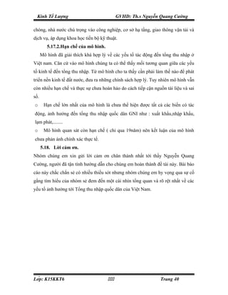 Kinh Tế Lượng                               GVHD: Th.s Nguyễn Quang Cường

chóng, nhà nước chú trọng vào công nghiệp, cơ sở hạ tầng, giao thông vận tải và
dịch vụ, áp dụng khoa học tiến bộ kỹ thuật.
         5.17.2.Hạn chế của mô hình.
      Mô hình đã giải thích khá hợp lý về các yếu tố tác động đến tổng thu nhập ở
Việt nam. Căn cứ vào mô hình chúng ta có thể thấy mối tương quan giữa các yếu
tố kinh tế đến tổng thu nhập. Từ mô hình cho ta thấy cần phải làm thế nào để phát
triển nền kinh tế đất nước, đưa ra những chính sách hợp lý. Tuy nhiên mô hình vẫn
còn nhiều hạn chế và thực sự chưa hoàn hảo do cách tiếp cận nguồn tài liệu và sai
số.
o      Hạn chế lớn nhất của mô hình là chưa thể hiện được tất cả các biến có tác
động, ảnh hưởng đến tổng thu nhập quốc dân GNI như : xuất khẩu,nhập khẩu,
lạm phát,........
o      Mô hình quan sát còn hạn chế ( chỉ qua 19năm) nên kết luận của mô hình
chưa phản ánh chính xác thực tế.
      5.18. Lời cảm ơn.
Nhóm chúng em xin gửi lời cảm ơn chân thành nhất tới thầy Nguyễn Quang
Cường, người đã tận tình hướng dẫn cho chúng em hoàn thành đề tài này. Bài báo
cáo này chắc chắn sẻ có nhiều thiếu sót nhưng nhóm chúng em hy vọng qua sự cố
gắng tìm hiểu của nhóm sẻ đem đến một cái nhìn tổng quan và rõ rệt nhất về các
yếu tố ảnh hưởng tới Tổng thu nhập quốc dân của Việt Nam.




Lớp: K15KKT6                                                Trang 40
 