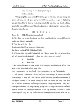 Kinh Tế Lượng                              GVHD: Th.s Nguyễn Quang Cường

             NIA: Thu nhập từ yếu tố ròng nước ngoài.
             Ti: thuế gián thu.
   * Tổng sản phẩm quốc nội (GDP) là tổng giá trị tính bằng tiền của luông sản
phẩm cuối cùng mà một quốc gia tạo ra. GDP bao gồm toàn bộ giá trị thị trường
của các hàng hóa và dịch vụ cuối cùng mà các hộ gia đình, các doanh nghiệp,
chính phủ mua và khoản xuất khẩu ròng được thực hiện trong thời gian một năm.
Được thể hiện như sau:
                              GDP = C + I + G + X – M
Trong đó:    GDP: Tổng sản phẩm quốc nội
C: Tiêu dùng của hộ gia đình (hàng hóa được mua bán trên thị trường, không tính
những sản phẩm tự túc tự cấp)
I: Tổng đầu tư: I = In + De
In: đầu tư tư bản để mở rộng quy mô sản xuất
De: đầu tư bù đắp TSCĐ (khấu hao TSCĐ)
G: Chi mua hàng hóa và DV của chính phủ (Những khoản tiền chi ra tương ứng
với một lượng hàng hoá và dịch vụ được sản xuất ra trong nền kinh tế)
             X:     Xuất khẩu
             M:     Nhập khẩu
* NIA - Thu nhập ròng từ nước ngoài: là hiệu số giữa thu nhập từ các yếu tố xuất
khẩu và thu nhập từ các yếu tố nhập khẩu
NIA = thu nhập từ các yếu tố xuất khẩu - thu nhập từ các yếu tố nhập khẩu.
* Thuế gián thu (Indirect tax) là loại thuế được cộng vào giá, là một bộ phận cấu
thành của giá cả hàng hoá.Thuế gián thu là hình thức thuế gián tiếp qua một đơn vị
trung gian (thường là các doanh nghiệp) để đánh vào người tiêu dùng.Thuế gián
thu là thuế mà người chịu thuế và người nộp thuế không cùng là một. Chẳng hạn,
chính phủ đánh thuế vào công ty (công ty nộp thuế) và công ty lại chuyển thuế này
vào chi phí tính vào giá hàng hóa và dịch vụ, do vậy đối tượng chịu thuế là người
tiêu dùng cuối cùng. Là loại thuế đánh vào thu nhập của các thành phần dân cư,



Lớp: K15KKT6                                                Trang 5
 