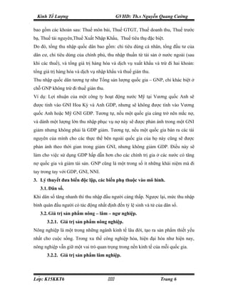 Kinh Tế Lượng                              GVHD: Th.s Nguyễn Quang Cường

bao gồm các khoản sau: Thuế môn bài, Thuế GTGT, Thuế doanh thu, Thuế trước
bạ, Thuế tài nguyên,Thuế Xuất Nhập Khẩu, Thuế tiêu thụ đặc biệt.
Do đó, tổng thu nhập quốc dân bao gồm: chi tiêu dùng cá nhân, tổng đầu tư của
dân cư, chi tiêu dùng của chính phủ, thu nhập thuần từ tài sản ở nước ngoài (sau
khi các thuế), và tổng giá trị hàng hóa và dịch vụ xuất khẩu và trừ đi hai khoản:
tổng giá trị hàng hóa và dịch vụ nhập khẩu và thuế gián thu.
Thu nhập quốc dân tương tự như Tổng sản lượng quốc gia – GNP, chỉ khác biệt ở
chỗ GNP không trừ đi thuế gián thu.
Ví dụ: Lợi nhuận của một công ty hoạt động nước Mỹ tại Vương quốc Anh sẽ
được tính vào GNI Hoa Kỳ và Anh GDP, nhưng sẽ không được tính vào Vương
quốc Anh hoặc Mỹ GNI GDP. Tương tự, nếu một quốc gia càng trở nên mắc nợ,
và dành một lượng lớn thu nhập phục vụ nợ này sẽ được phản ánh trong một GNI
giảm nhưng không phải là GDP giảm. Tương tự, nếu một quốc gia bán ra các tài
nguyên của mình cho các thực thể bên ngoài quốc gia của họ này cũng sẽ được
phản ánh theo thời gian trong giảm GNI, nhưng không giảm GDP. Điều này sẽ
làm cho việc sử dụng GDP hấp dẫn hơn cho các chính trị gia ở các nước có tăng
nợ quốc gia và giảm tài sản. GNP cũng là một trong số ít những khái niệm mà đi
tay trong tay với GDP, GNI, NNI.
3. Lý thuyết đưa biến độc lập, các biến phụ thuộc vào mô hình.
   3.1. Dân số.
Khi dân số tăng nhanh thì thu nhập đầu người càng thấp. Ngược lại, mức thu nhập
bình quân đầu người có tác động nhất định đến tỷ lệ sinh và tử của dân số.
   3.2. Giá trị sản phẩm nông – lâm – ngư nghiệp.
      3.2.1. Giá trị sản phẩm nông nghiệp.
Nông nghiệp là một trong những ngành kinh tế lâu đời, tạo ra sản phẩm thiết yếu
nhất cho cuộc sống. Trong xu thế công nghiệp hóa, hiện đại hóa như hiện nay,
nông nghiệp vẫn giữ một vai trò quan trọng trong nền kinh tế của mỗi quốc gia.
      3.2.2. Giá trị sản phẩm lâm nghiệp.



Lớp: K15KKT6                                                 Trang 6
 