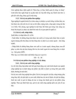 Kinh Tế Lượng                              GVHD: Th.s Nguyễn Quang Cường

Lâm nghiệp được định nghĩa là "khoa học và thực hành quản lý rừng và rừng".
Lính kiểm lâm nghệ thuật là sự pha trộn các loại đất trồng cây thành một đơn vị
gắn kết sinh sống, được gọi là một rừng.
        3.2.3. Giá trị sản phẩm lâm nghiệp.
Ngư nghiệp là ngành kinh tế có chức năng và nhiệm vụ nuôi trồng và khai thác các
loài thuỷ sản, chủ yếu là cá ở các ao hồ, đầm, ruộng nước, sông ngòi, trong nội địa
và ở biển. Nói chung, ngư nghiệp là một thực thể tham gia trong việc nâng cao
hoặc thu hoạch cá, được xác định bởi một số cơ quan phải là nghề cá.
   3.3. Giá trị xuất, nhập khẩu.
Xuất khẩu và nhập khẩu (X và M):
- Xuất khẩu: là những hàng hoá được sản xuất ra ở trong nước được bán ra nước
ngoài (lượng tiền thu được do bán hàng hóa và dịch vụ ra nước ngoài – làm tăng
GDP).
- Nhập khẩu là những hàng được sản xuất ra ở nước ngoài, nhưng được mua để
phục vụ nhu cầu nội địa (lượng tiền tra cho nước ngoài do mua hàng hóa và dịch
vụ – làm giảm GDP).
Như vậy, ta có khái niệm xuất khẩu ròng (net exports):
                                   NX = X – M
   3.4. Giá trị sản phẩm công nghiệp và xây dựng.
        3.4.1. Giá trị sản xuất công nghiệp.
Là chỉ tiêu tổng hợp phản ánh kết quả hoạt động sản xuất kinh doanh của ngành
công nghiệp tạo ra dưới dạng sản phẩm vật chất và dịch vụ trong thời gian nhất
định, thường là một năm.
Giá trị sản xuất công nghiệp bao gồm: Giá trị của nguyên vật liệu, năng lượng, phụ
tùng thay thế, chi phí dịch vụ sản xuất, khấu hao tài sản cố định, chi phí lao động,
thuế sản xuất và giá trị thặng dư tạo ra trong cấu thành giá trị sản phẩm công
nghiệp. Theo qui định hiện nay, giá trị sản xuất công nghiệp gồm các yếu tố sau
đây:



Lớp: K15KKT6                                                  Trang 7
 