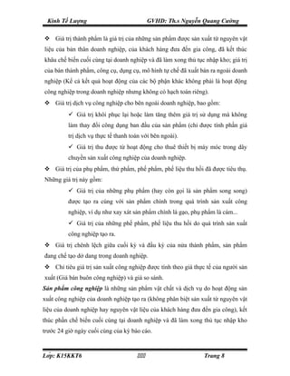 Kinh Tế Lượng                              GVHD: Th.s Nguyễn Quang Cường

 Giá trị thành phẩm là giá trị của những sản phẩm được sản xuất từ nguyên vật
liệu của bản thân doanh nghiệp, của khách hàng đưa đến gia công, đã kết thúc
khâu chế biến cuối cùng tại doanh nghiệp và đã làm xong thủ tục nhập kho; giá trị
của bán thành phẩm, công cụ, dụng cụ, mô hình tự chế đã xuất bán ra ngoài doanh
nghiệp (Kể cả kết quả hoạt động của các bộ phận khác không phải là hoạt động
công nghiệp trong doanh nghiệp nhưng không có hạch toán riêng).
 Giá trị dịch vụ công nghiệp cho bên ngoài doanh nghiệp, bao gồm:
           Giá trị khôi phục lại hoặc làm tăng thêm giá trị sử dụng mà không
          làm thay đổi công dụng ban đầu của sản phẩm (chỉ được tính phần giá
          trị dịch vụ thực tế thanh toán với bên ngoài).
           Giá trị thu được từ hoạt động cho thuê thiết bị máy móc trong dây
          chuyền sản xuất công nghiệp của doanh nghiệp.
 Giá trị của phụ phẩm, thứ phẩm, phế phẩm, phế liệu thu hồi đã được tiêu thụ.
Những giá trị này gồm:
           Giá trị của những phụ phẩm (hay còn gọi là sản phẩm song song)
          được tạo ra cùng với sản phẩm chính trong quá trình sản xuất công
          nghiệp, ví dụ như xay xát sản phẩm chính là gạo, phụ phẩm là cám...
           Giá trị của những phế phẩm, phế liệu thu hồi do quá trình sản xuất
          công nghiệp tạo ra.
 Giá trị chênh lệch giữa cuối kỳ và đầu kỳ của nửa thành phẩm, sản phẩm
đang chế tạo dở dang trong doanh nghiệp.
 Chỉ tiêu giá trị sản xuất công nghiệp được tính theo giá thực tế của người sản
xuất (Giá bán buôn công nghiệp) và giá so sánh.
Sản phẩm công nghiệp là những sản phẩm vật chất và dịch vụ do hoạt động sản
xuất công nghiệp của doanh nghiệp tạo ra (không phân biệt sản xuất từ nguyên vật
liệu của doanh nghiệp hay nguyên vật liệu của khách hàng đưa đến gia công), kết
thúc phần chế biến cuối cùng tại doanh nghiệp và đã làm xong thủ tục nhập kho
trước 24 giờ ngày cuối cùng của kỳ báo cáo.



Lớp: K15KKT6                                               Trang 8
 
