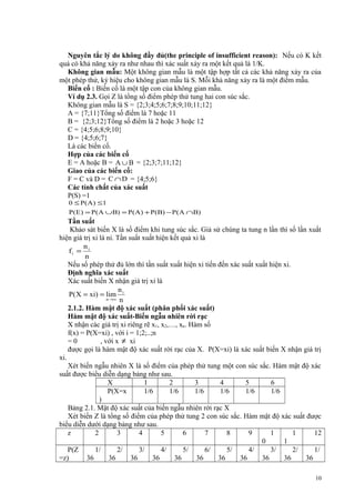 Nguyên tắc lý do không đầy đủ(the principle of insufficient reason): Nếu có K kết
quả có khả năng xảy ra như nhau thì xác suất xảy ra một kết quả là 1/K.
Không gian mẫu: Một không gian mẫu là một tập hợp tất cả các khả năng xảy ra của
một phép thử, ký hiệu cho không gian mẫu là S. Mỗi khả năng xảy ra là một điểm mẫu.
Biến cố : Biến cố là một tập con của không gian mẫu.
Ví dụ 2.3. Gọi Z là tổng số điểm phép thử tung hai con súc sắc.
Không gian mẫu là S = {2;3;4;5;6;7;8;9;10;11;12}
A = {7;11}Tổng số điểm là 7 hoặc 11
B = {2;3;12}Tổng số điểm là 2 hoặc 3 hoặc 12
C = {4;5;6;8;9;10}
D = {4;5;6;7}
Là các biến cố.
Hợp của các biến cố
E = A hoặc B = A ∪ B = {2;3;7;11;12}
Giao của các biến cố:
F = C và D = C ∩ D = {4;5;6}
Các tính chất của xác suất
P(S) =1
0 ≤ P(A ) ≤ 1
P(E ) = P(A ∪B) = P(A) + P(B) − P( A ∩B)

Tần suất
Khảo sát biến X là số điểm khi tung súc sắc. Giả sử chúng ta tung n lần thì số lần xuất
hiện giá trị xi là ni. Tần suất xuất hiện kết quả xi là
n
fi = i
n
Nếu số phép thử đủ lớn thì tần suất xuất hiện xi tiến đến xác suất xuất hiện xi.
Định nghĩa xác suất
Xác suất biến X nhận giá trị xi là
n
P( X = xi) = lim i
n →∞ n
2.1.2. Hàm mật độ xác suất (phân phối xác suất)
Hàm mật độ xác suất-Biến ngẫu nhiên rời rạc
X nhận các giá trị xi riêng rẽ x1, x2,…, xn. Hàm số
f(x) = P(X=xi) , với i = 1;2;..;n
=0
, với x ≠ xi
được gọi là hàm mật độ xác suất rời rạc của X. P(X=xi) là xác suất biến X nhận giá trị
xi.
Xét biến ngẫu nhiên X là số điểm của phép thử tung một con súc sắc. Hàm mật độ xác
suất được biểu diễn dạng bảng như sau.
X
1
2
3
4
5
6
P(X=x
1/6
1/6
1/6
1/6
1/6
1/6
)
Bảng 2.1. Mật độ xác suất của biến ngẫu nhiên rời rạc X
Xét biến Z là tổng số điểm của phép thử tung 2 con súc sắc. Hàm mật độ xác suất được
biểu diễn dưới dạng bảng như sau.
z
2
3
4
5
6
7
8
9
1
1
12
0
1
P(Z
1/
2/
3/
4/
5/
6/
5/
4/
3/
2/
1/
=z)
36
36
36
36
36
36
36
36
36
36
36
10

 