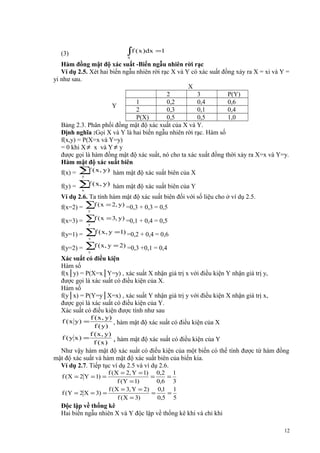 ∫f ( x )dx =1

(3)

S

Hàm đồng mật độ xác suất -Biến ngẫu nhiên rời rạc
Ví dụ 2.5. Xét hai biến ngẫu nhiên rời rạc X và Y có xác suất đồng xảy ra X = xi và Y =
yi như sau.
X
2
3
P(Y)
1
0,2
0,4
0,6
Y
2
0,3
0,1
0,4
P(X)
0,5
0,5
1,0
Bảng 2.3. Phân phối đồng mật độ xác xuất của X và Y.
Định nghĩa :Gọi X và Y là hai biến ngẫu nhiên rời rạc. Hàm số
f(x,y) = P(X=x và Y=y)
= 0 khi X ≠ x và Y ≠ y
được gọi là hàm đồng mật độ xác suất, nó cho ta xác xuất đồng thời xảy ra X=x và Y=y.
Hàm mật độ xác suất biên
f(x) =

f
∑ ( x , y)

hàm mật độ xác suất biên của X

f(y) =

f
∑ ( x , y)

hàm mật độ xác suất biên của Y

y

x

Ví dụ 2.6. Ta tính hàm mật độ xác suất biên đối với số liệu cho ở ví dụ 2.5.
f(x=2) =

∑f ( x = 2, y) =0,3 + 0,3 = 0,5

f(x=3) =

∑f ( x = 3, y) =0,1 + 0,4 = 0,5

y

y

∑f ( x, y =1) =0,2 + 0,4 = 0,6
f(y=2) = ∑f ( x , y = 2) =0,3 +0,1 = 0,4
f(y=1) =

x

x

Xác suất có điều kiện
Hàm số
f(x│y) = P(X=x│Y=y) , xác suất X nhận giá trị x với điều kiện Y nhận giá trị y,
được gọi là xác suất có điều kiện của X.
Hàm số
f(y│x) = P(Y=y│X=x) , xác suất Y nhận giá trị y với điều kiện X nhận giá trị x,
được gọi là xác suất có điều kiện của Y.
Xác suất có điều kiện được tính như sau
f ( x , y)
, hàm mật độ xác suất có điều kiện của X
f ( y)
f ( x , y)
f (y x) =
, hàm mật độ xác suất có điều kiện của Y
f (x)
f ( x y) =

Như vậy hàm mật độ xác suất có điều kiện của một biến có thể tính được từ hàm đồng
mật độ xác suất và hàm mật độ xác suất biên của biến kia.
Ví dụ 2.7. Tiếp tục ví dụ 2.5 và ví dụ 2.6.
f ( X = 2, Y = 1) 0,2 1
=
=
f ( Y = 1)
0,6 3
f ( X = 3, Y = 2) 0,1 1
f (Y = 2 X = 3) =
=
=
f ( X = 3)
0,5 5
f ( X = 2 Y = 1) =

Độc lập về thống kê
Hai biến ngẫu nhiên X và Y độc lập về thống kê khi và chỉ khi
12

 