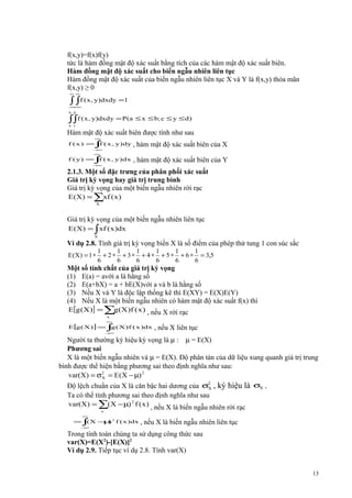 f(x,y)=f(x)f(y)
tức là hàm đồng mật độ xác suất bằng tích của các hàm mật độ xác suất biên.
Hàm đồng mật độ xác suất cho biến ngẫu nhiên liên tục
Hàm đồng mật độ xác suất của biến ngẫu nhiên liên tục X và Y là f(x,y) thỏa mãn
f(x,y) ≥ 0
∞ ∞

∫ ∫f ( x , y)dxdy =1

− −
∞ ∞
b d

∫∫f ( x, y)dxdy = P(a ≤ x ≤ b; c ≤ y ≤ d )
a c

Hàm mật độ xác suất biên được tính như sau
∞

f ( x ) = ∫ ( x , y)dy ,
f
−
∞
∞

f ( y) =∫ ( x , y)dx
f
−
∞

hàm mật độ xác suất biên của X

, hàm mật độ xác suất biên của Y

2.1.3. Một số đặc trưng của phân phối xác suất
Giá trị kỳ vọng hay giá trị trung bình
Giá trị kỳ vọng của một biến ngẫu nhiên rời rạc
E (X ) = ∑xf ( x )
X

Giá trị kỳ vọng của một biến ngẫu nhiên liên tục
E (X ) = ∫ xf ( x )dx
X

Ví dụ 2.8. Tính giá trị kỳ vọng biến X là số điểm của phép thử tung 1 con súc sắc
E (X) = 1 ∗

1
1
1
1
1
1
+ 2 ∗ + 3 ∗ + 4 ∗ + 5 ∗ + 6 ∗ = 3,5
6
6
6
6
6
6

Một số tính chất của giá trị kỳ vọng
(1) E(a) = avới a là hằng số
(2) E(a+bX) = a + bE(X)với a và b là hằng số
(3) Nếu X và Y là độc lập thống kê thì E(XY) = E(X)E(Y)
(4) Nếu X là một biến ngẫu nhiên có hàm mật độ xác suất f(x) thì
E[g (X )] = ∑ (X )f ( x ) , nếu X rời rạc
g
x

∞

E[g ( X ) ] = ∫ ( X )f ( x )dx
g
−
∞

, nếu X liên tục

Người ta thường ký hiệu kỳ vọng là µ : µ = E(X)
Phương sai
X là một biến ngẫu nhiên và µ = E(X). Độ phân tán của dữ liệu xung quanh giá trị trung
bình được thể hiện bằng phương sai theo định nghĩa như sau:
var(X) = σ 2 = E ( X − µ) 2
X
Độ lệch chuẩn của X là căn bậc hai dương của σ2 , ký hiệu là σX .
X
Ta có thể tính phương sai theo định nghĩa như sau
var(X ) = ∑( X − µ) 2 f ( x ) , nếu X là biến ngẫu nhiên rời rạc
x

∞

= ∫ X − ) 2 f ( x )dx
(
µ
−
∞

, nếu X là biến ngẫu nhiên liên tục

Trong tính toán chúng ta sử dụng công thức sau
var(X)=E(X2)-[E(X)]2
Ví dụ 2.9. Tiếp tục ví dụ 2.8. Tính var(X)
13

 