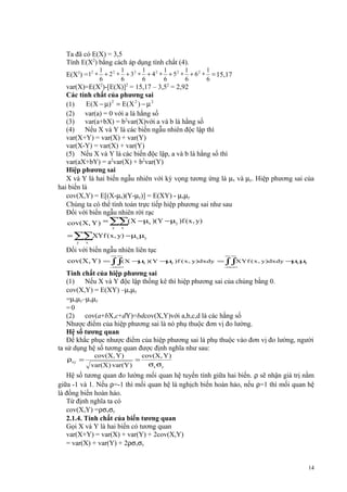 Ta đã có E(X) = 3,5
Tính E(X2) bằng cách áp dụng tính chất (4).
1
6

1
6

1
6

1
6

1
6

1
6

E(X2) =12 ∗ + 2 2 ∗ + 3 2 ∗ + 4 2 ∗ + 5 2 ∗ + 6 2 ∗ = 15,17
var(X)=E(X2)-[E(X)]2 = 15,17 – 3,52 = 2,92
Các tính chất của phương sai
E ( X − µ) 2 = E ( X 2 ) − µ 2
(1)
(2)
var(a) = 0 với a là hằng số
(3)
var(a+bX) = b2var(X)với a và b là hằng số
(4)
Nếu X và Y là các biến ngẫu nhiên độc lập thì
var(X+Y) = var(X) + var(Y)
var(X-Y) = var(X) + var(Y)
(5) Nếu X và Y là các biến độc lập, a và b là hằng số thì
var(aX+bY) = a2var(X) + b2var(Y)
Hiệp phương sai
X và Y là hai biến ngẫu nhiên với kỳ vọng tương ứng là µx và µy. Hiệp phương sai của
hai biến là
cov(X,Y) = E[(X-µx)(Y-µy)] = E(XY) - µxµy
Chúng ta có thể tính toán trực tiếp hiệp phương sai như sau
Đối với biến ngẫu nhiên rời rạc
cov(X, Y ) = ∑∑( X − µx )(Y − µy )f ( x , y)
y

x

= ∑∑XYf ( x , y) − µx µy
y

x

Đối với biến ngẫu nhiên liên tục
∞∞

∞∞

− −
∞∞

cov(X, Y )

− −
∞∞

= ∫∫( X − x )( Y − y )f ( x , y)dxdy = ∫ ∫XYf ( x , y)dxdy − x µ
µ
µ
µ y

Tính chất của hiệp phương sai
(1)
Nếu X và Y độc lập thống kê thì hiệp phương sai của chúng bằng 0.
cov(X,Y) = E(XY) –µxµy
=µxµy–µxµy
=0
(2)
cov(a+bX,c+dY)=bdcov(X,Y)với a,b,c,d là các hằng số
Nhược điểm của hiệp phương sai là nó phụ thuộc đơn vị đo lường.
Hệ số tương quan
Để khắc phục nhược điểm của hiệp phương sai là phụ thuộc vào đơn vị đo lường, người
ta sử dụng hệ số tương quan được định nghĩa như sau:
ρxy =

cov(X, Y)
var(X ) var(Y )

=

cov(X, Y )
σx σy

Hệ số tương quan đo lường mối quan hệ tuyến tính giữa hai biến. ρ sẽ nhận giá trị nằm
giữa -1 và 1. Nếu ρ=-1 thì mối quan hệ là nghịch biến hoàn hảo, nếu ρ=1 thì mối quan hệ
là đồng biến hoàn hảo.
Từ định nghĩa ta có
cov(X,Y) =ρσxσy
2.1.4. Tính chất của biến tương quan
Gọi X và Y là hai biến có tương quan
var(X+Y) = var(X) + var(Y) + 2cov(X,Y)
= var(X) + var(Y) + 2ρσxσy
14

 