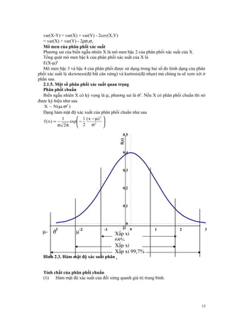 var(X-Y) = var(X) + var(Y) - 2cov(X,Y)
= var(X) + var(Y) - 2ρσxσy
Mô men của phân phối xác suất
Phương sai của biến ngẫu nhiên X là mô men bậc 2 của phân phối xác suất của X.
Tổng quát mô men bậc k của phân phối xác suất của X là
E(X-µ)k
Mô men bậc 3 và bậc 4 của phân phối được sử dụng trong hai số đo hình dạng của phân
phối xác suất là skewness(độ bất cân xứng) và kurtosis(độ nhọn) mà chúng ta sẽ xem xét ở
phần sau.
2.1.5. Một số phân phối xác suất quan trọng
Phân phối chuẩn
Biến ngẫu nhiên X có kỳ vọng là µ, phương sai là σ2. Nếu X có phân phối chuẩn thì nó
được ký hiệu như sau
X ~ N (µ, σ2 )

Dạng hàm mật độ xác xuất của phân phối chuẩn như sau
 1 ( x − µ) 2 
1
f (x) =
exp −
 2 σ2 

σ 2π


f(z)

0,5

0,4

0,3

0,2

0,1

0

µ-

-3

σ

µ

-2

-1

µ 0
Xấp xỉ z
68%
Xấp xỉ
Xấp
95% xỉ 99,7%

1

2

3

Hình 2.3. Hàm mật độ xác suất phân phối chuẩn

Tính chất của phân phối chuẩn
(1)
Hàm mật độ xác suất của đối xứng quanh giá trị trung bình.

15

 