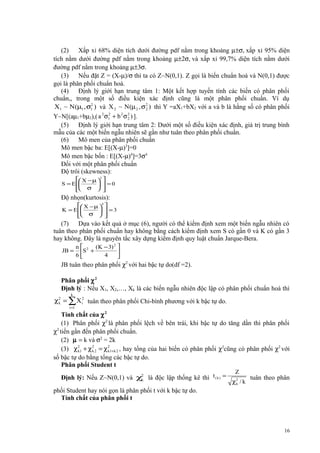 (2)
Xấp xỉ 68% diện tích dưới đường pdf nằm trong khoảng µ±σ, xấp xỉ 95% diện
tích nằm dưới đường pdf nằm trong khoảng µ±2σ, và xấp xỉ 99,7% diện tích nằm dưới
đường pdf nằm trong khoảng µ±3σ.
(3)
Nếu đặt Z = (X-µ)/σ thì ta có Z~N(0,1). Z gọi là biến chuẩn hoá và N(0,1) được
gọi là phân phối chuẩn hoá.
(4)
Định lý giớí hạn trung tâm 1: Một kết hợp tuyến tính các biến có phân phối
chuẩn,, trong một số điều kiện xác định cũng là một phân phối chuẩn. Ví dụ
2
X1 ~ N (µ1 , σ1 ) và X 2 ~ N(µ 2 , σ 2 ) thì Y =aX1+bX2 với a và b là hằng số có phân phối
2
2
a 2 σ1 + b 2 σ 2 ) ].
Y~N[(aµ1+bµ2),(
2
(5)
Định lý giới hạn trung tâm 2: Dưới một số điều kiện xác định, giá trị trung bình
mẫu của các một biến ngẫu nhiên sẽ gần như tuân theo phân phối chuẩn.
(6)
Mô men của phân phối chuẩn
Mô men bậc ba: E[(X-µ)3]=0
Mô men bậc bốn : E[(X-µ)4]=3σ4
Đối với một phân phối chuẩn
Độ trôi (skewness):
 X − µ 
S = E 

 σ 


3


 =0



Độ nhọn(kurtosis):
 X − µ 
K = E 

 σ 


4


 =3



(7)
Dựa vào kết quả ở mục (6), người có thể kiểm định xem một biến ngẫu nhiên có
tuân theo phân phối chuẩn hay không bằng cách kiểm định xem S có gần 0 và K có gần 3
hay không. Đây là nguyên tắc xây dựng kiểm định quy luật chuẩn Jarque-Bera.
JB =

n  2 (K − 3) 2 
S +

6
4


JB tuân theo phân phối χ2 với hai bậc tự do(df =2).
Phân phối χ 2
Định lý : Nếu X1, X2,…, Xk là các biến ngẫu nhiên độc lập có phân phối chuẩn hoá thì
k

χ 2 = ∑ X i2 tuân theo phân phối Chi-bình phương với k bậc tự do.
k
i =1

Tính chất của χ 2
(1) Phân phối χ2 là phân phối lệch về bên trái, khi bậc tự do tăng dần thì phân phối
χ2 tiến gần đến phân phối chuẩn.
(2) µ = k và σ2 = 2k
(3) χ 21 + χ 2 2 = χ 21+k 2 , hay tổng của hai biến có phân phối χ2cũng có phân phối χ2 với
k
k
k
số bậc tự do bằng tổng các bậc tự do.
Phân phối Student t
Định lý: Nếu Z~N(0,1) và χ2 là độc lập thống kê thì t ( k ) =
k

Z
χ2 / k
k

tuân theo phân

phối Student hay nói gọn là phân phối t với k bậc tự do.
Tính chất của phân phối t

16

 