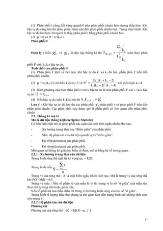 (1) Phân phối t cũng đối xứng quanh 0 như phân phối chuẩn hoá nhưng thấp hơn. Khi
bậc tự do càng lớn thì phân phối t tiệm cận đến phân phối chuẩn hoá. Trong thực hành. Khi
bậc tự do lớn hơn 30 người ta thay phân phối t bằng phân phối chuẩn hoá.
(2) µ = 0 và σ = k/(k-2)
Phân phối F

χ 21
k
Định lý : Nếu χ21 và χ2 2 là độc lập thống kê thì
k
k

F( K1,k 2 ) =

χ 22
k

k1

tuân theo phân

k2

phối F với (k1,k2) bậc tự do.
Tính chất của phân phối F
(1) Phân phối F lệch về bên trái, khi bậc tự do k1 và k2 đủ lớn, phân phối F tiến đến
phân phối chuẩn.
2 k 2 ( k 1 + k 2 − 2)
2
2
(2) µ = k2/(k2-2) với điều kiện k2>2 và σ =
với điều kiện k2>4.
k 1 ( k 2 − 2) 2 (k 2 − 4)
(3) Bình phương của một phân phối t với k bậc tự do là một phân phối F với 1 và k bậc
2
tự do t k = F(1,k )
2
(4) Nếu bậc tự do mẫu k2 khá lớn thì k 1F( k1 ,k 2 ) = χk1 .
Lưu ý : Khi bậc tự do đủ lớn thì các phân phối χ2, phân phối t và phân phối F tiến đến
phân phối chuẩn. Các phân phối này được gọi là phân phối có liên quan đến phân phối
chuẩn
2.2. Thống kê mô tả
Mô tả dữ liệu thống kê(Descriptive Statistic)
Có bốn tính chất mô tả phân phối xác suất của một biến ngẫu nhiên như sau:

-

Xu hướng trung tâm hay “điểm giữa” của phân phối.

-

Mức độ phân tán của dữ liệu quanh vị trí “điểm giữa”.

-

Độ trôi(skewness) của phân phối.

Độ nhọn(kurtosis) của phân phối.
Mối quan hệ thống kê giữa hai biến số được mô tả bằng hệ số tương quan.
2.2.1. Xu hướng trung tâm của dữ liệu
Trung bình tổng thể (giá trị kỳ vọng) µx = E[X]
n

Trung bình mẫu __
X=

∑x
i =1

i

n
Trung vị của tổng thể : X là một biến ngẫu nhiên liên tục, Md là trung vị của tổng thể
khi P(X<Md) = 0,5.
Trung vị mẫu : Nếu số phân tử của mẫu là lẻ thì trung vị là số “ở giữa” của mẫu sắp
theo thứ tự tăng dần hoặc giảm dần.
Nếu số phần tử của mẫu chẳn thì trung vị là trung bình cộng của hai số “ở giữa”.
Trong kinh tế lượng hầu như chúng ta chỉ quan tâm đến trung bình mà không tính toán
trên trung vị.
2.2.2. Độ phân tán của dữ liệu
Phương sai
Phương sai của tổng thể : σ2 = E[(X − µ x ) 2 ]
x
17

 