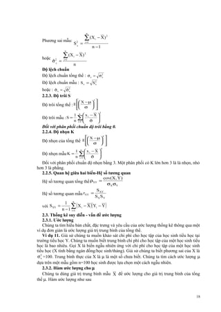 n

Phương sai mẫu:

S2 =
X

n

hoặc

ˆX
σ2 =

∑ (X
i =1

i

∑ (X
i =1

i

− X) 2

n −1

− X) 2

n
Độ lệch chuẩn
Độ lệch chuẩn tổng thể : σ x = σ 2
x

Độ lệch chuẩn mẫu : S x = S 2
x
ˆ
ˆx
hoặc : σ x = σ 2
2.2.3. Độ trôi S
 X − µ 3 

Độ trôi tổng thể : E  σ  
 



1 n x −X 

Độ trôi mẫu : S = ∑ i
n i =1  σ 
 ˆ


3

Đối với phân phối chuẩn độ trôi bằng 0.
2.2.4. Độ nhọn K
 X − µ  
Độ nhọn của tổng thể E  σ  
 



4

1 n x −X 

Độ nhọn mẫu K = ∑ i
n i =1  σ 
 ˆ


4

Đối với phân phối chuẩn độ nhọn bằng 3. Một phân phối có K lớn hơn 3 là là nhọn, nhỏ
hơn 3 là phẳng.
2.2.5. Quan hệ giữa hai biến-Hệ số tương quan
Hệ số tương quan tổng thể ρXY =
Hệ số tương quan mẫu rXY =

cov(X, Y )
σX σY

S XY
SXSY

1 n
∑ ( X i − X )( Yi − Y )
n − 1 i =1
2.3. Thống kê suy diễn - vấn đề ước lượng
2.3.1. Ước lượng
Chúng ta tìm hiểu bản chất, đặc trưng và yêu cầu của ước lượng thống kê thông qua một
ví dụ đơn giản là ước lượng giá trị trung bình của tổng thể.
Ví dụ 11. Giả sử chúng ta muốn khảo sát chi phí cho học tập của học sinh tiểu học tại
trường tiểu học Y. Chúng ta muốn biết trung bình chi phí cho học tập của một học sinh tiểu
học là bao nhiêu. Gọi X là biến ngẫu nhiên ứng với chi phí cho học tập của một học sinh
tiểu học (X tính bằng ngàn đồng/học sinh/tháng). Giả sử chúng ta biết phương sai của X là
σ 2 =100. Trung bình thực của X là µ là một số chưa biết. Chúng ta tìm cách ước lượng µ
x
dựa trên một mẫu gồm n=100 học sinh được lựa chọn một cách ngẫu nhiên.
2.3.2. Hàm ước lượng cho µ
Chúng ta dùng giá trị trung bình mẫu X để ước lượng cho giá trị trung bình của tổng
thể µ. Hàm ước lượng như sau
với S XY =

18

 