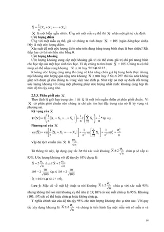 X=

1
( X1 + X 2 + ⋅ ⋅ ⋅ + X n )
n

X là một biến ngẫu nhiên. Ứng với một mẫu cụ thể thì X nhận một giá trị xác định.
Ước lượng điểm
Ứng với một mẫu cụ thể, giả sử chúng ta tính được X = 105 (ngàn đồng/học sinh).
Đây là một ước lượng điểm.
Xác suất để một ước lượng điểm như trên đúng bằng trung bình thực là bao nhiêu? Rất
thấp hay có thể nói hầu như bằng 0.
Ước lượng khoảng
Ước lượng khoảng cung cấp một khoảng giá trị có thể chứa giá trị chi phí trung bình
cho học tập của một học sinh tiểu học. Ví dụ chúng ta tìm được X = 105. Chúng ta có thể
nói µ có thể nằm trong khoảng X ±10 hay 95 ≤ µ ≤115 .
Khoảng ước lượng càng rộng thì càng có khả năng chứa giá trị trung bình thực nhưng
một khoảng ước lượng quá rộng như khoảng X ±100 hay 5 ≤ µ ≤ 205 thì hầu như không
giúp ích được gì cho chúng ta trong việc xác định µ. Như vậy có một sự đánh đổi trong
ước lượng khoảng với cùng một phương pháp ước lượng nhất định: khoảng càng hẹp thì
mức độ tin cậy càng nhỏ.

2.3.3. Phân phối của X
Theo định lý giới hạn trung tâm 1 thì X là một biến ngẫu nhiên có phân phối chuẩn. Vì
X có phân phối chuẩn nên chúng ta chỉ cần tìm hai đặc trưng của nó là kỳ vọng và
phương sai.
Kỳ vọng của X
 1
1
 1  n
E (X ) = E ( X1 + X 2 + ... + X n )  = E ∑ X i  = * nµ = µ
n
 n  i =1  n
Phương sai của X
σ2
n
 1
1
 1
var(X ) = var  ( X 1 + X 2 + ⋅ ⋅ ⋅ + X n )  = 2 var  ∑ X i  = 2 nσ 2 = x
x
n
n
 n
 i =1  n
Vậy độ lệch chuẩn của X là

σx

n

.

Từ thông tin này, áp dụng quy tắc 2σ thì xác suất khoảng X ± 2

σx
n

chứa µ sẽ xấp xỉ

95%. Ước lượng khoảng với độ tin cậy 95% cho µ là
X −2

σx

105 − 2

≤µ≤ X +2

n
10

100

σx

n

≤ µ ≤ 105 + 2

10
100

ˆ
ˆ
θ1 = 103 ≤ µ ≤ 107 = θ2

Lưu ý: Mặc dù về mặt kỹ thuật ta nói khoảng X ± 2

σx
n

chứa µ với xác suất 95%

nhưng không thể nói một khoảng cụ thể như (103; 107) có xác suất chứa µ là 95%. Khoảng
(103;107) chỉ có thể hoặc chứa µ hoặc không chứa µ.
Ý nghĩa chính xác của độ tin cậy 95% cho ước lượng khoảng cho µ như sau: Với quy
tắc xây dựng khoảng là X ± 2

σx

n

và chúng ta tiến hành lấy một mẫu với cỡ mẫu n và

19

 
