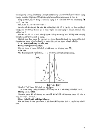 tính được một khoảng ước lượng. Chúng ta cứ lặp đi lặp lại quá trình lấy mẫu và ước lượng
khoảng như trên thì khoảng 95% khoảng ước lượng chúng ta tìm được sẽ chứa µ.
ˆ
Tổng quát hơn, nếu trị thống kê cần ước lượng là θ và ta tính được hai ước lượng θ
1
ˆ
và θ sao cho
2
ˆ
ˆ
P(θ1 ≤ µ ≤ θ1 ) = 1 − α với 0 < α < 1
ˆ
ˆ
hay xác suất khoảng từ θ đến θ chứa giá trị thật θ là 1-α thì 1-α được gọi là độ
1
2
tin cậy của ước lượng, α được gọi là mức ý nghĩa của ước lượng và cũng là xác suất mắc
sai lầm loại I.
Nếu α = 5% thì 1-α là 95%. Mức ý nghĩa 5% hay độ tin cậy 95% thường được sử dụng
trong thống kê và trong kinh tế lượng.
Các tính chất đáng mong đợi của một ước lượng được chia thành hai nhóm, nhóm tính
chất của ước lượng trên cỡ mẫu nhỏ và nhóm tính chất ước lượng trên cỡ mẫu lớn.
2.3.4. Các tính chất ứng với mẫu nhỏ
Không thiên lệch(không chệch)
ˆ
Một ước lượng là không thiên lệch nếu kỳ vọng của θđúng bằng θ.
ˆ)
E (θ =θ

Như đã chứng minh ở phần trên, X là ước lượng không thiên lệch của µ.

φ(θ)

θ1

θ2

Ε(θ1)=θ Ε(θ2

Hình 2.4. Tính không thiên lệch của ước lượng.
)≠θ
θ1 là ước lượng không thiên lệch của θ trong khi θ2 là ước lượng thiên lệch của θ.
Phương sai nhỏ nhất
ˆ
ˆ
Hàm ước lượng θ có phương sai nhỏ nhất khi với bất cứ hàm ước lượng θ nào ta
1
2
ˆ
ˆ
cũng có var(θ1 ) ≤ var(θ2 ) .
Không thiên lệch tốt nhất hay hiệu quả
Một ước lượng là hiệu quả nếu nó là ước lượng không thiên lệch và có phương sai nhỏ
nhất.

20

 