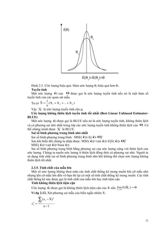 f(θ)
θ2
θ1

Ε(θ1)=Ε(θ2)=θ
Hình 2.5. Ước lượng hiệu quả. Hàm ước lượng θ2 hiệu quả hơn θ1.
Tuyến tính
ˆ
Một ước lượng θ của θ được gọi là ước lượng tuyến tính nếu nó là một hàm số
tuyến tính của các quan sát mẫu.
Ta có X =

1
(X 1 + X 2 + ... + X n )
n

Vậy X là ước lượng tuyến tính cho µ.
Ước lượng không thiên lệch tuyến tính tốt nhất (Best Linear Unbiased EstimatorBLUE)
ˆ
Một ước lượng θđược gọi là BLUE nếu nó là ước lượng tuyến tính, không thiên lệch
và có phương sai nhỏ nhất trong lớp các ước lượng tuyến tính không thiên lệch của θ. Có
thể chứng minh được X là BLUE.
Sai số bình phương trung bình nhỏ nhất
ˆ )=E( θ θ)2
ˆ Sai số bình phương trung bình: MSE( θ
ˆ )=var( θ
ˆ )+E[E( θ θ]2
ˆ )Sau khi biến đổi chúng ta nhận được: MSE( θ
ˆ )=var( θ
ˆ )+bias( θ
ˆ )
MSE( θ
Sai số bình phương trung bình bằng phương sai của ước lượng cộng với thiên lệch của
ước lượng. Chúng ta muốn ước lượng ít thiên lệch đồng thời có phương sai nhỏ. Người ta
sử dụng tính chất sai số bình phương trung bình nhỏ khi không thể chọn ước lượng không
thiên lệch tốt nhất.
2.3.5. Tính chất của mẫu lớn
Một số ước lượng không thoả mãn các tính chất thống kê mong muốn khi cỡ mẫu nhỏ
nhưng khi cỡ mẫu lớn đến vô hạn thì lại có một số tính chất thống kê mong muốn. Các tính
chất thống kê này được gọi là tính chất của mẫu lớn hay tính tiệm cận.
Tính không thiên lệch tiệm cận
ˆ
ˆ
Ước lượng θđược gọi là không thiên lệch tiệm cận của θ nếu lim E(θn ) = θ
n →∞
Ví dụ 2.12. Xét phương sai mẫu của biến ngẫu nhiên X:
n

s2 =
x

__

∑ ( x i − X) 2
i =1

n −1

21

 