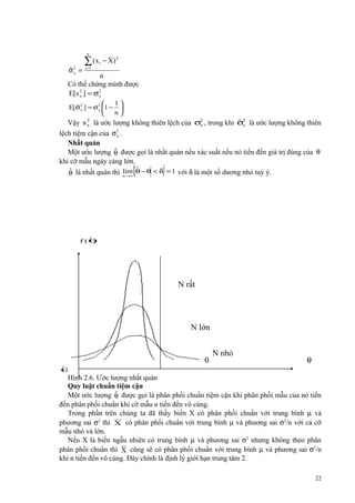 n

ˆx
σ2 =

∑ (x
i =1

__

2
i − X)

n
Có thể chứng minh được
E[s 2 ] = σ2
x
x
1

ˆx
E[σ2 ] = σ2 1 − 
x
n


ˆx
Vậy s 2 là ước lượng không thiên lệch của σ2 , trong khi σ2 là ước lượng không thiên
x
x
2
lệch tiệm cận của σ x .
Nhất quán
ˆ
Một ước lượng θ được gọi là nhất quán nếu xác suất nếu nó tiến đến giá trị đúng của θ
khi cỡ mẫu ngày càng lớn.
ˆ
ˆ
θ là nhất quán thì lim θ − θ < δ = 1 với δ là một số dương nhỏ tuỳ ý.

{

n →∞

}

ˆ)
f (θ

N rất
lớn

N lớn

0
ˆ
θ

N nhỏ

θ

Hình 2.6. Ước lượng nhất quán
Quy luật chuẩn tiệm cận
ˆ
Một ước lượng θ được gọi là phân phối chuẩn tiệm cận khi phân phối mẫu của nó tiến
đến phân phối chuẩn khi cỡ mẫu n tiến đến vô cùng.
Trong phần trên chúng ta đã thấy biến X có phân phối chuẩn với trung bình µ và
phương sai σ2 thì X có phân phối chuẩn với trung bình µ và phương sai σ2/n với cả cỡ
mẫu nhỏ và lớn.
Nếu X là biến ngẫu nhiên có trung bình µ và phương sai σ2 nhưng không theo phân
phân phối chuẩn thì X cũng sẽ có phân phối chuẩn với trung bình µ và phương sai σ2/n
khi n tiến đến vô cùng. Đây chính là định lý giới hạn trung tâm 2.
22

 